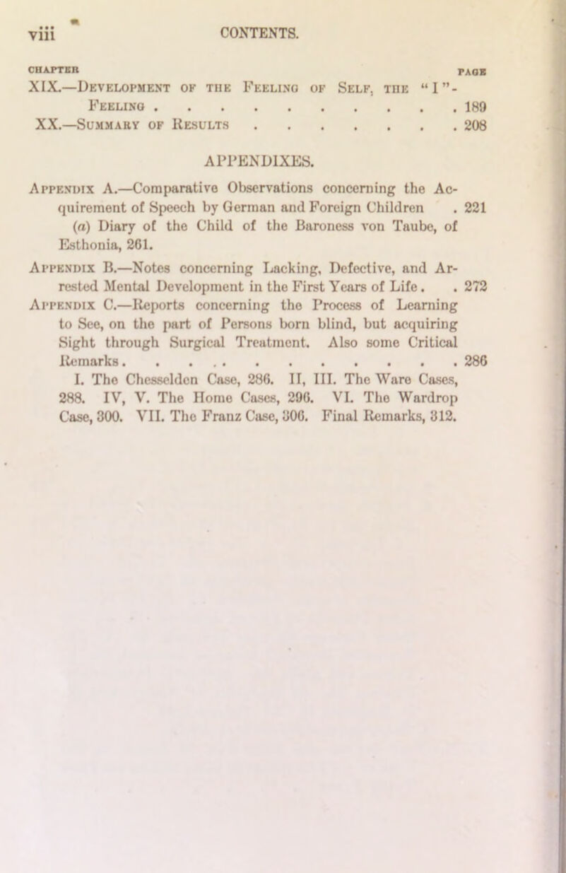 • • • CHAPTER PAOK XIX.—Development of the Feeling of Self, the “I”- Feelino 189 XX.—Summary of Results 208 APPENDIXES. Appendix A.—Comparative Observations concerning the Ac- quirement of Speech by German and Foreign Children . 221 (a) Diary of the Child of the Baroness von Taube, of Esthonia, 261. Appendix B.—Notes concerning Lacking, Defective, and Ar- rested Mental Development in the First Years of Life. . 272 Appendix C.—Reports concerning the Process of Learning to See, on the part of Persons born blind, but acquiring Sight through Surgical Treatment. Also some Critical Remarks 286 I. The Chesseldcn Case, 286. II, III. The Ware Cases, 288. IV, V. The Romo Cases, 296. VI. The Wardrop