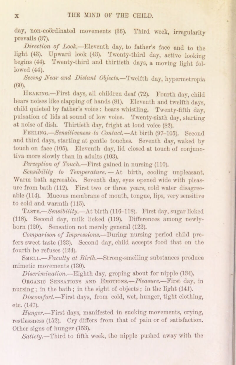 day, non-coordinated movements (3G). Third week, irregularity prevails (37). Direction of Look.—Eleventh day, to father’s face and to the light (43). Upward look (43). Twenty-third day, active looking begins (44). Twenty-third und thirtieth days, a moving light fol- lowed (44). Seeing Near and Distant Objects.—Twelfth day, hypermetropia (GO). Hearing.—First days, all children deaf (72). Fourth day, child hears noises like clapping of hands (81). Eleventh and twelfth days, child quieted by father’s voice: hears whistling. Twenty-fifth day, pulsation of lids at sound of low voice. Twenty-sixth day, starting at noise of dish. Thirtieth day, fright at loud voice (82). Feeling.—Sensitiveness to Contact.— At birth (97-105). Second and third days, starting at gentle touches. Seventh day, waked by touch on face (105). Eleventh day, lid closed at touch of conjunc- tiva more slowly than in adults (103). Perception of Touch.—First gained in nursing (110). Sensibility to Temperature. — At birth, cooling unpleasant. Warm bath agreeable. Seventh day, eyes opened wide with pleas- ure from bath (112). First two or three years, cold water disagree- able (114). Mucous membrane of mouth, tongue, lips, very sensitive to cold and warmth (115). Taste.—Sensibility.—At birth (116-118). First day, sugar licked (118). Second day, milk licked (119). Differences among newly- born (120). Sensation not merely general (122). Comparison of Impressions.—During nursing period child pre- fers sweet taste (123). Second day, child accepts food that on the fourth he refuses (124). Smell.—Faculty at Birth.—Strong-smelling substnnccs produco mimetic movements (130). Discrimination.—Eighth day, groping about for nipple (134). Organic Sensations and Emotions.—Pleasure.—First day, in nursing; in the bath ; in the sight of objects ; in the light (141). Discomfort.—First days, from cold, wet, hunger, tight clothing, etc. (147). Hunger.—First days, manifested in sucking movements, crying, restlessness (152). Cry differs from that of pain or of satisfaction. Other signs of hunger (153). Satiety.—Third to fifth week, the nipplo pushed away with the
