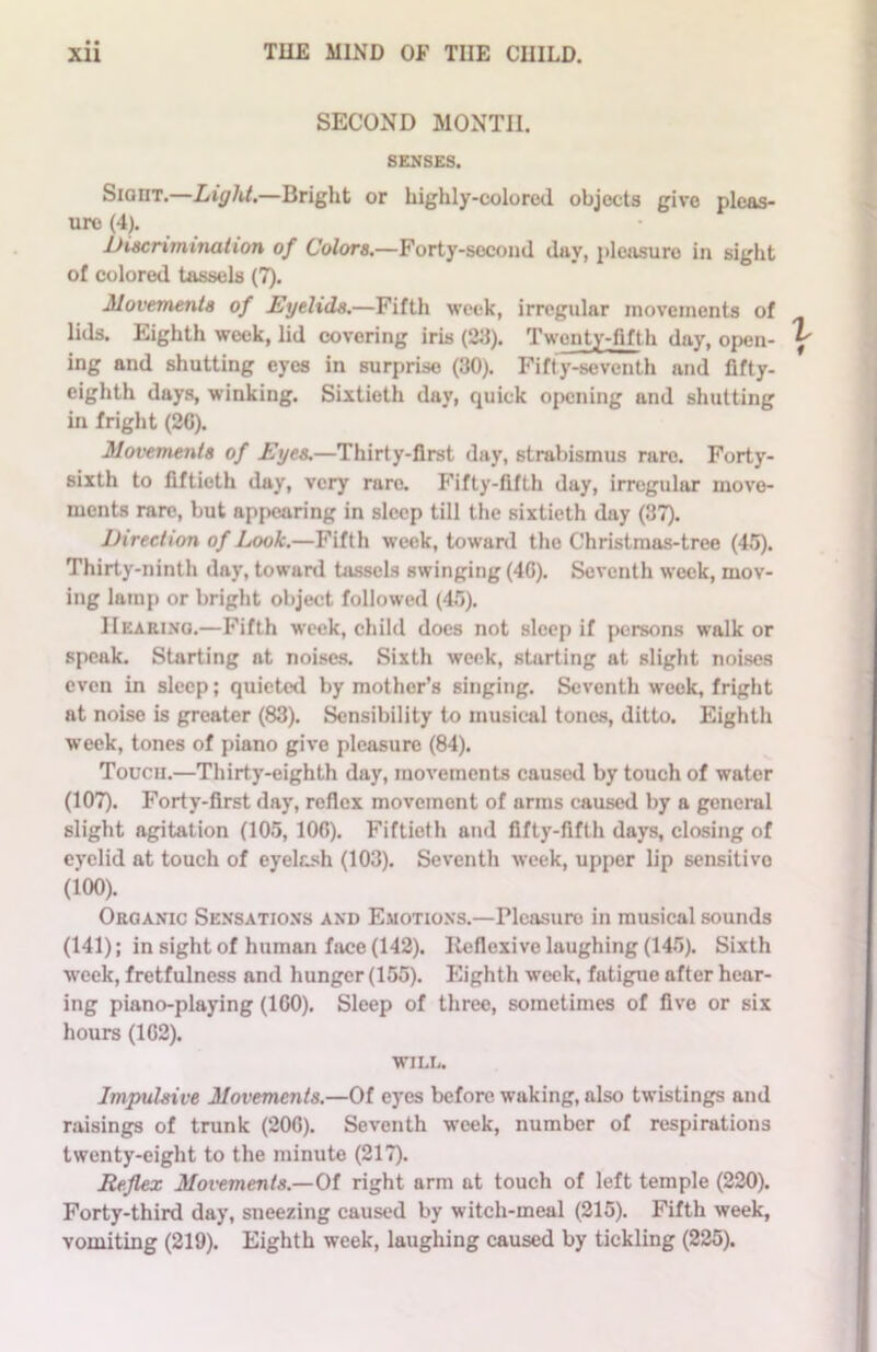 SECOND MONTH. SENSES. Sight.—Light.—Bright or highly-colored objects give pleas- ure (4). discrimination of Colors.—Forty-second day, pleasure in sight of colored tassels (7). Movements of Eyelids.—Fifth week, irregular movements of lids. Eighth week, lid covering iris (2d). Twenty-fifth day, open- ing and shutting eyes in surprise (30). Fifty-seventh and fifty- eighth days, winking. Sixtieth day, quick opening and shutting in fright (20). Movements of Eyes.—Thirty-first (lay, strabismus rare. Forty- sixth to fiftieth day, very rare. Fifty-fifth day, irregular move- ments rare, but appearing in sleep till the sixtieth day (37). Direction of Look.—Fifth week, toward the Christmas-tree (45). Thirty-ninth day, toward tassels swinging (40). Seventh week, mov- ing lamp or bright object followed (45). Hearing.—Fifth week, child does not sleep if persons walk or speak. Starting at noises. Sixth week, starting at slight noises even in sleep; quieted by mother’s singing. Seventh week, fright nt noise is greater (83). Sensibility to musical tones, ditto. Eighth week, tones of piano give pleasure (84). Touch.—Thirty-eighth day, movements caused by touch of water (107). Forty-first day, reflex movemont of arms caused by a general slight agitation (105, 100). Fiftieth and fifty-fifth days, closing of eyelid at touch of eyelash (103). Seventh week, upper lip sensitive (100). Organic Sensations and Emotions.—Pleasure in musical sounds (141); in sight of human face (142). Iteflexive laughing (145). Sixth week, fretfulness and hunger (155). Eighth week, fatigue after hear- ing piano-playing (1G0). Sleep of three, sometimes of five or six hours (102). WILL. Impulsive Movements.—Of eyes before waking, also twistings and raisings of trunk (200). Seventh week, number of respirations twenty-eight to the minute (217). Reflex Movements.—Of right arm at touch of left temple (220). Forty-third day, sneezing caused by witch-meal (215). Fifth week, vomiting (219). Eighth week, laughing caused by tickling (225).