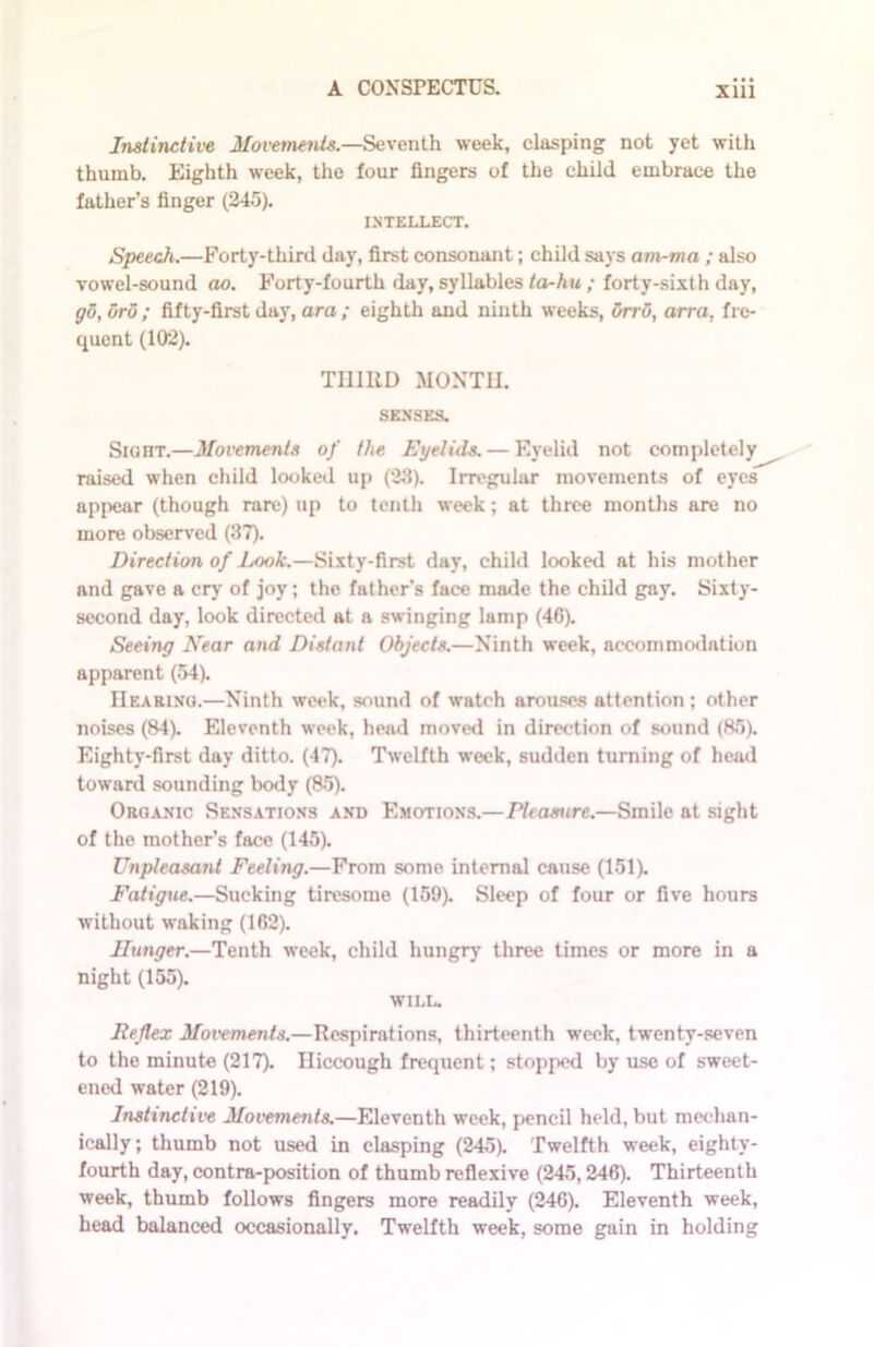 Instinctive Movements.—Seventh week, clasping not yet with thumb. Eighth week, the four fingers of the child embrace the father’s finger (245). INTELLECT. Speech.—Forty-third day, first consonant; child says am-ma ; also vowel-sound ao. Forty-fourth day, syllables ta-hu ; forty-sixth day, go, oro; fifty-first day, ora; eighth and ninth weeks, orro, arra, fre- quent (102). THIRD MONTH. SENSES. SianT.—Movements of the Eyelids. — Eyelid not completely raised when child looked up (23). Irregular movements of eyes appear (though rare) up to tenth week; at three months are no more observed (37). Direction of Look.—Sixty-first day, child looked at his mother and gave a cry of joy; the father’s face made the child gay. Sixty- second day, look directed at a swinging lamp (46). Seeing Near and Distant Objects.—Ninth week, accommodation apparent (54). Hearing.—Ninth week, sound of watch arouses attention; other noises (84). Eleventh week, head moved in direction of sound (85). Eighty-first day ditto. (47). Twelfth week, sudden turning of head toward sounding body (85). Organic Sensations and Emotions.—Pleasure.—Smile at sight of the mother’s face (145). Unpleasant Feeling.—From some internal cause (151). Fatigue.—Sucking tiresome (159). Sleep of four or five hours without waking (162). Hunger.—Tenth week, child hungry three times or more in a night (155). WILL. Reflex Movements.—Respirations, thirteenth week, twenty-seven to the minute (217). Hiccough frequent; stopped by use of sweet- ened water (219). Instinctive Movements.—Eleventh week, pencil held, but mechan- ically; thumb not used in clasping (245). Twelfth week, eighty- fourth day, contra-position of thumb reflexive (245,246). Thirteenth week, thumb follows fingers more readily (246). Eleventh week, head balanced occasionally. Twelfth week, some gain in holding