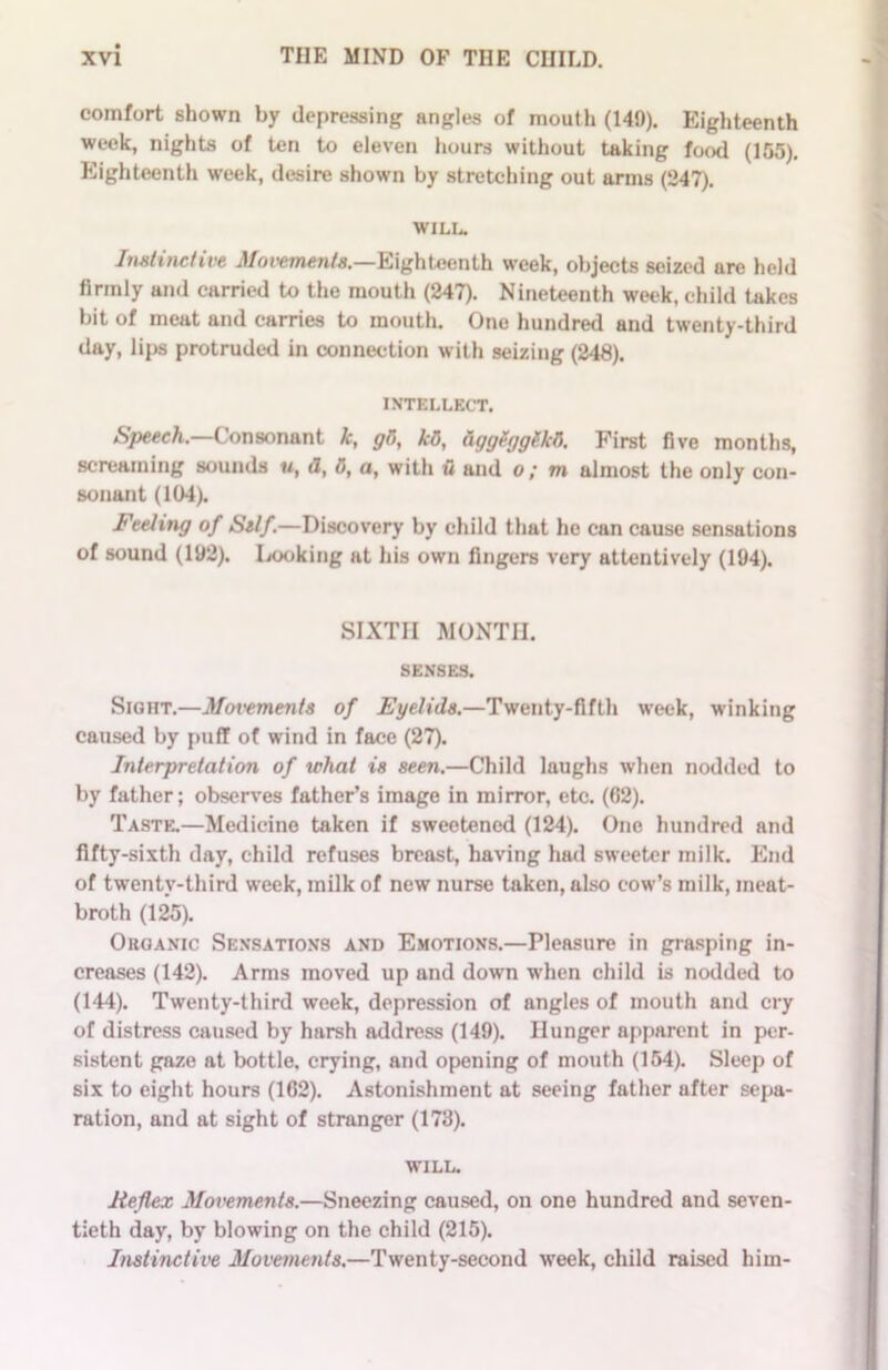 comfort shown by depressing angles of mouth (149). Eighteenth week, nights of ten to eleven hours without taking food (155). Eighteenth week, desire shown by stretching out arms (247). WILL. Instinctive Movements.—Eighteenth week, objects seized are held firmly and carried to the mouth (247). Nineteenth week, child takes bit of meat and carries to mouth. One hundred and twenty-third day, lips protruded in connection with seizing (248). INTELLECT. Speech.—Consonant k, gO, kB, ttggggglkO. First five months, screaming sounds u, a, 0, a, with u and o; m almost the only con- sonant (104). Feeling of Self.—Discovery by child that he can cause sensations of sound (192). Looking at his own fingers very attentively (194). SIXTH MONTH. SENSES. Sight.—Movements of Eyelids.—Twenty-fifth week, winking caused by puff of wind in face (27). Interpretation of what is seen.—Child laughs when nodded to by father; observes father’s image in mirror, etc. (62). Taste.—Medicine taken if sweetened (124). One hundred and fifty-sixth day, child refuses breast, having had sweeter milk. End of twenty-third week, milk of new nurse taken, also cow’s milk, ineat- broth (125). Organic Sensations and Emotions.—Pleasure in grasping in- creases (142). Arms moved up and down when child is nodded to (144). Twenty-third week, depression of angles of mouth and cry of distress caused by harsh address (149). Hunger apparent in per- sistent gaze at bottle, crying, and opening of mouth (154). Sleep of six to eight hours (162). Astonishment at seeing father after sepa- ration, and at sight of stranger (173). WILL. Reflex Movements.—Sneezing caused, on one hundred and seven- tieth day, by blowing on the child (215). Instinctive Movements.—Twenty-second week, child raised him-