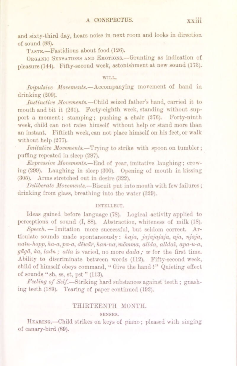 and sixty-third day, hears noise in next room and looks in direction of sound (88). Taste.—Fastidious about food (126). Organic Sensations and Emotions.—Grunting as indication of pleasure (144). Fifty-second week, astonishment at new sound (173). WILL. Impulsive Movements.—Accompanying movement of hand in drinking (209). Instinctive Movements.—Child seized father’s hand, carried it to mouth and bit it (201). Forty-eighth week, standing without sup- port a moment; stamping; pushing a chair (276). Forty-ninth week, child can not raise himself without help or stand more than an instant. Fiftieth week, can not place himself on his feet, or walk without help (277). Imitative Movements.—Trying to strike with spoon on tumbler; puffing repeated in sleep (287). Expressive Movements.—End of year, imitative laughing; crow- ing (299). Laughing in sleep (300). Opening of mouth in kissing (305). Arms stretched out in desire (322). Deliberate Movements.—Biscuit put into mouth with few failures; drinking from glass, breathing into the water (329). INTELLECT. Ideas gained before language (78). Logical activity applied to perceptions of sound (I, 88). Abstraction, whiteness of milk (18). Speech. — Imitation more successful, but seldom correct. Ar- ticulate sounds made spontaneously; haja, jajnjajaja, aja, njaja, naln-hopp, ha-a.pa-a. dewdr, harv-na.mbmma, all da, alldal, apa-u-a, gdgd, ka, ladn ; atta is varied, no more dada; tc for the first time. Ability to discriminate between words (112). Fifty-second week, child of himself obeys command, “ Give the hand !” Quieting effect of sounds “sh, ss, st, pst ” (113). Feeling of Self.—Striking hard substances against teeth ; gnash- ing teeth (189). Tearing of paper continued (192). THIRTEENTH MONTH. SENSES. Hearing.—Child strikes on keys of piano; pleased with singing of canary-bird (89).