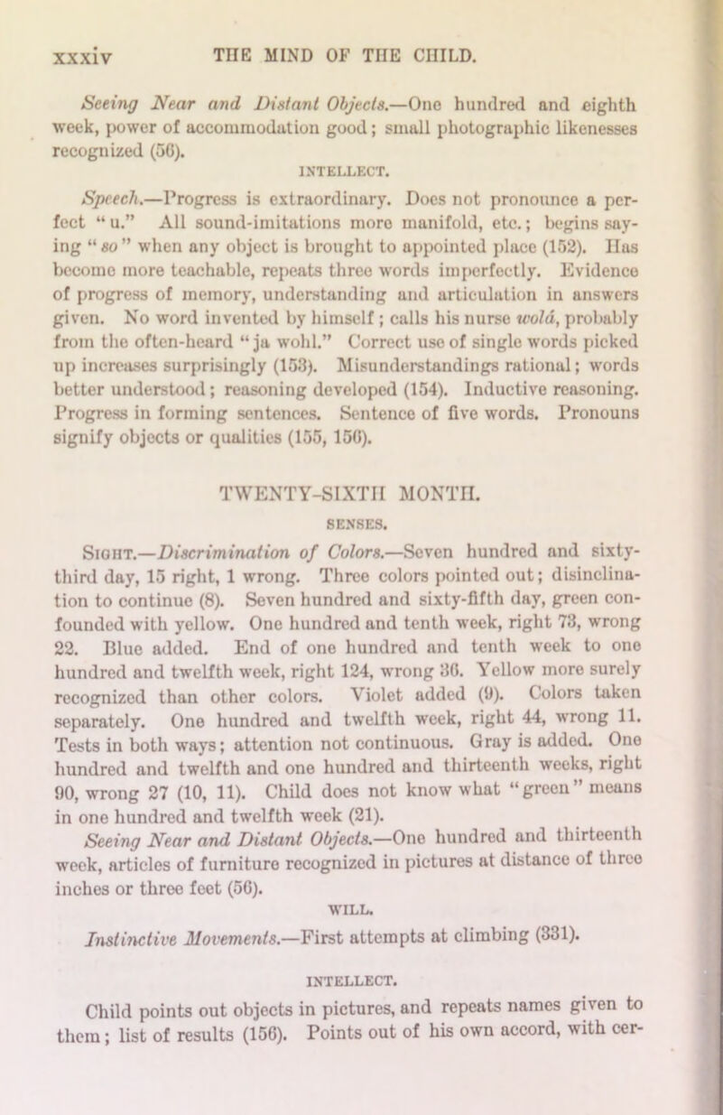 Seeing Near and Distant Objects.—One hundred and eighth week, power of accommodation good; small photographic likenesses recognized (50). INTELLECT. Speech.—Progress is extraordinary. Docs not pronounce a per- fect “ u.” All sound-imitations more manifold, etc.; begins say- ing “ so ” when any object is brought to appointed place (152). Has become more teachable, repeats three words imperfectly. Evidence of progress of memory, understanding and articulation in answers given. No word invented by himself ; calls his nurse wold, probably from the often-heard “ ja wohl.” Correct use of single words picked up increases surprisingly (153). Misunderstandings rational; words better understood; reasoning developed (154). Inductive reasoning. Progress in forming sentences. Sentence of five words. Pronouns signify objects or qualities (155,150). TWENTY-SIXTH MONTH. SENSES. Sight.—Discrimination of Colors.—Seven hundred and sixty- third day, 15 right, 1 wrong. Three colors pointed out; disinclina- tion to continue (8). Seven hundred and sixty-fifth day, green con- founded with yellow. One hundred and tenth week, right 73, wrong 22. Blue added. End of one hundred and tenth week to one hundred and twelfth week, right 124, wrong 30. Yellow more surely recognized than other colors. Violet added (9). Colors taken separately. One hundred and twelfth week, right 44, wrong 11. Tests in both ways; attention not continuous. G ray is added. One hundred and twelfth and one hundred and thirteenth weeks, right 00, wrong 27 (10, 11). Child does not know what “green” means in one hundred and twelfth week (21). Seeing Near and Distant Objects.—One hundred and thirteenth week, articles of furniture recognized in pictures at distance of three inches or throe feet (56). WILL. Instinctive Movements.—First attempts at climbing (331). INTELLECT. Child points out objects in pictures, and repeats names given to them; list of results (156). Points out of his own accord, with cer-