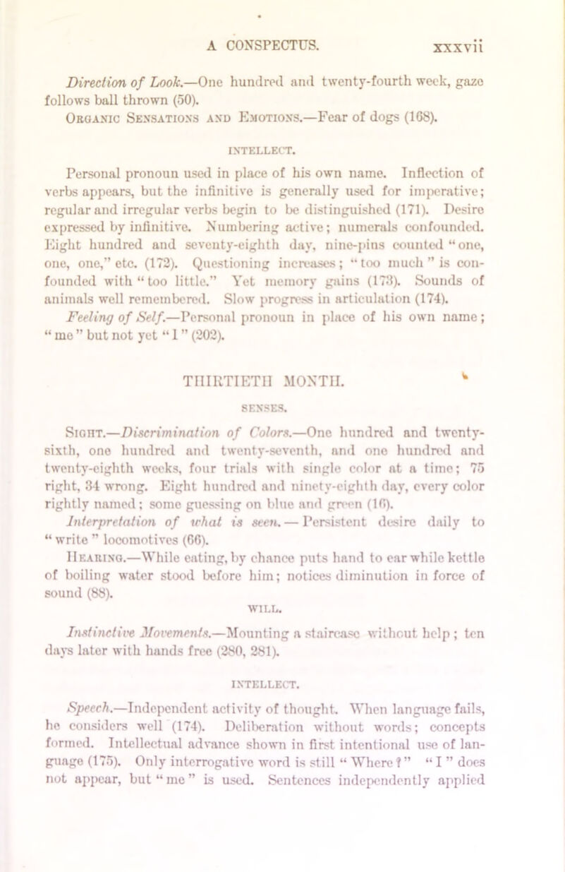 XXXYll Direction of Look.—One hundred and twenty-fourth week, gaze follows ball thrown (50). Organic Sensations and Emotions.—Fear of dogs (1G8). INTELLECT. Personal pronoun used in place of his own name. Inflection of verbs appears, but the infinitive is generally used for imperative; regular and irregular verbs begin to be distinguished (171). Desire expressed by infinitive. Numbering active; numerals confounded. Eight hundred and seventy-eighth day, nine-pins counted “one, one, one,” etc. (172). Questioning increases; “too much ” is con- founded with “too little.” Yet memory gains (173). Sounds of animals well remembered. Slow progress in articulation (174). Feeling of Self.—Personnl pronoun in place of his own name ; “ me ” but not yet “ 1 (202). TniRTIETIl MONTH. w SENSES. Sight.—Discrimination of Colors.—One hundred and twenty- sixth, one hundred and twenty-seventh, and one hundred and twenty-eighth weeks, four trials with single color at n time; 75 right, 34 wrong. Eight hundred and ninety-eighth day, every color rightly named; some guessing on blue and green (10). Interpretation of tchat is seen.— Persistent desire daily to “ write ” locomotives (66). Hearing.—While eating,by chance puts hand to ear while kettle of boiling water stood before him; notices diminution in force of sound (88). WILL. Instinctive Movements.—Mounting a staircase without help ; ten days later with bands free (280, 281). INTELLECT. Speech.—Independent activity of thought. When language fails, he considers well (174). Deliberation without words; concepts formed. Intellectual advance shown in first intentional use of lan- guage (175). Only interrogative word is still “ Where!” “I ” does not appear, but “me” is used. Sentences independently applied