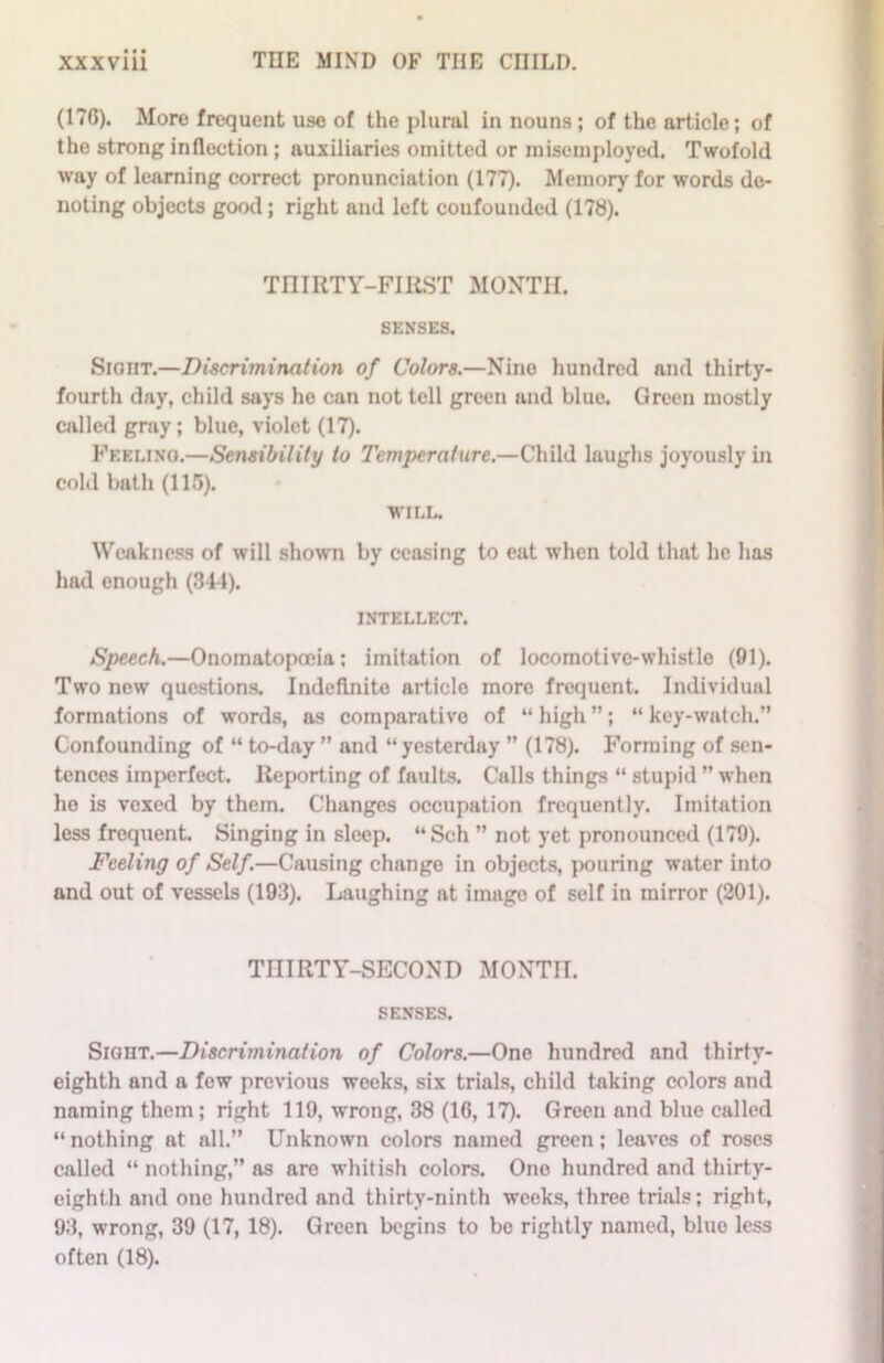 (170). More frequent use of the plural in nouns ; of the article; of the strong inflection ; auxiliaries omitted or misemployed. Twofold way of learning correct pronunciation (177). Memory for words de- noting objects good; right and left coufouuded (178). THIRTY-FIRST MONTH. SENSES. Sight.—Discrimination of Colors.—Nino hundred and thirty- fourth day, child says he can not tell green and blue. Green mostly called gray; blue, violet (17). Feeling.—Sensibility to Temperature.—Child laughs joyously in cold bath (115). WILL. Weakness of will shown by ceasing to eat when told that he has had enough (341). INTELLECT. Speech.—Onomatopoeia; imitation of locomotive-whistle (91). Two new questions. Indefinite article more frequent. Individual formations of words, as comparative of “ high ”; “ key-watch.” Confounding of “ to-day ” and “ yesterday ” (178). Forming of sen- tences imperfect. Reporting of faults. Calls things “ stupid ” when he is vexed by them. Changes occupation frequently. Imitation less frequent. Singing in sleep. “Sch ” not yet pronounced (179). Feeling of Self.—Causing change in objects, pouring water into and out of vessels (193). Laughing at imago of self in mirror (201). TniRTY-SECOND MONTH. SENSES. Sight.—Discrimination of Colors.—One hundred and thirty- eighth and a few previous weeks, six trials, child taking colors and naming them; right 119, wrong, 38 (16, 17). Green and blue called “nothing at all.” Unknown colors named green; leaves of roses called “ nothing,” as are whitish colors. One hundred and thirty- eighth and one hundred and thirty-ninth weeks, three trials; right, 93, wrong, 39 (17, 18). Green begins to be rightly named, blue less often (18).