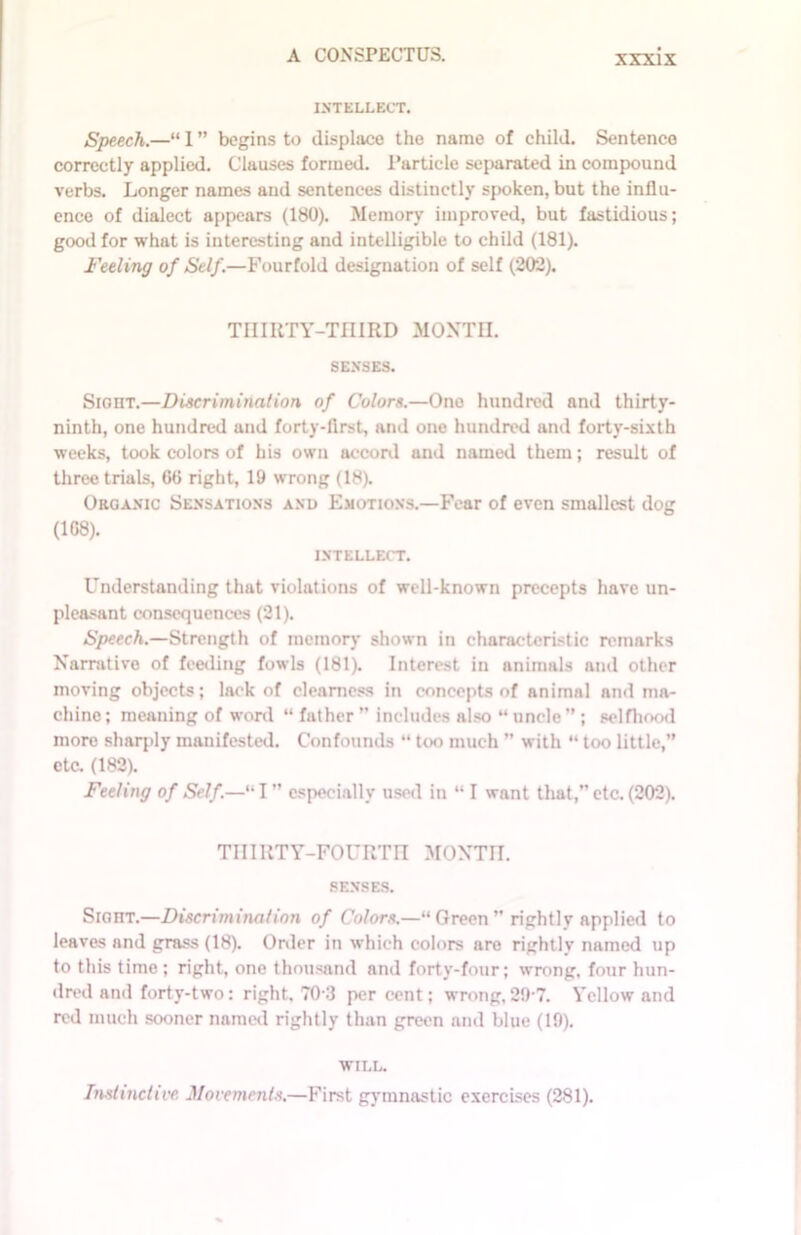 INTELLECT. Speech.—“ 1 ” begins to displace the name of child. Sentence correctly applied. Clauses formed. Particle separated in compound verbs. Longer names and sentences distinctly spoken, but the influ- ence of dialect appears (180). Memory improved, but fastidious; good for what is interesting and intelligible to child (181). Feeling of Self.—Fourfold designation of self (202). THIRTY-THIRD MONTH SENSES. Sight.—Discrimination of Colors.—One hundred and thirty- ninth, one hundred and forty-first, and one hundred and forty-sixth weeks, took colors of his own accord and named them; result of three trials, 60 right, 19 wrong (18). Organic Sensations anu Emotions.—Fear of even smallest dog (168). INTELLECT. Understanding that violations of well-known precepts have un- pleasant consequences (21). Speech.—Strength of memory shown in characteristic remarks Narrative of feeding fowls (181). Interest in animals and other moving objects; lack of clearness in concepts of animal and ma- chine ; meaning of word “ father ” includes also “ uncle ” ; selfhood more sharply manifested. Confounds “ too much ” with “ too little,” etc. (182). Feeling of Self.—“I” especially used in “ I want that,” etc. (202). THIRTY-FOURTH MONTH. SENSES. Sight.—Discrimination of Colors.—“ Green ” rightly applied to leaves and grass (18). Order in which colors are rightlv named up to this time; right, one thousand and forty-four; wrong, four hun- dred and forty-two: right. 70-3 per cent; wrong,29-7. Yellow and red much sooner named rightly than green and blue (19). WILL. Instinctive Movements.—First gymnastic exercises (281).