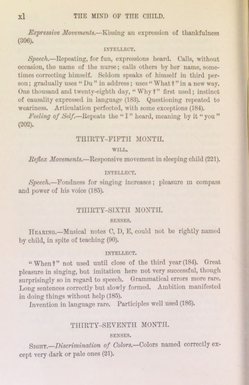 Expressive Movements.—Kissing nn expression of thankfulness (300). INTELLECT. Speech.—Repeating, for fun, expressions heard. Calls, without occasion, the name of the nurse; calls others by her name, some- times correcting himself. Seldom speaks of himself in third per- son ; gradually uses “ Du ” in address; uses “ What 1 ” in a new way. One thousand and twenty-eighth day, “ Why?” first used; instinct of causality expressed in language (183). Questioning repeated to weariness. Articulation perfected, with some exceptions (184). Feeling of Self.—Repeats the “ I ” heard, meaning by it “ you ” (202). THIRTY-FIFTH MONTH. WILL. Reflex Movements.—Responsive movement in sleeping child (221). INTELLECT. Speech.—Fondness for singing increases; pleasure m compass and power of his voice (185). THIRTY-SIXTH MONTH. SENSES. Hearing.—Musical notes C, D, E, could not bo rightly named by child, in spite of teaching (90). intellect. “When?” not used until closo of the third year(184). Great pleasure in singing, but imitation here not very successful, though surprisingly so in regard to speech. Grammatical errors more rare. Long sentences correctly but slowly formed. Ambition manifested in doing things without help (185). Invention in language rare. Participles well used (18G). TIIIRTY-SEVENTn MONTH. SENSES. Sight.—Discrimination of Colors— Colors named correctly ex- cept very dark or pale ones (21).