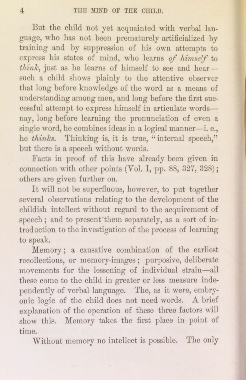 But the child not yet acquainted with verbal lan- guage, who has not been prematurely artificialized by training and by suppression of his own attempts to express his states of mind, who learns of himsef to thmk, just as he learns of himself to see and hear — such a child shows plainly to the attentive observer that long before knowledge of the word as a means of understanding among men, and long before the first suc- cessful attempt to express himself in articulate words— nay, long before learning the pronunciation of even a single word, he combines ideas in a logical manner—i. c., he thinks. Thinking is, it is true, “ internal speech,” but there is a speech without words. Facts in proof of this have already been given in connection with other points (Vol. I, pp. 88, 327, 328); others are given further on. It will not be superfluous, however, to put together several observations relating to the development of the childish intellect without regard to the acquirement of speech; and to present them separately, as a sort of in- troduction to the investigation of the process of learning to speak. Memory; a causative combination of the earliest recollections, or memory-images ; purposive, deliberate movements for the lessening of individual strain—all these come to the child in greater or less measure inde- pendently of verbal language. The, as it were, embry- onic logic of the child does not need words. A brief explanation of the operation of these three factors will show this. Memory takes the first place in point of time. Without memory no intellect is possible. The only