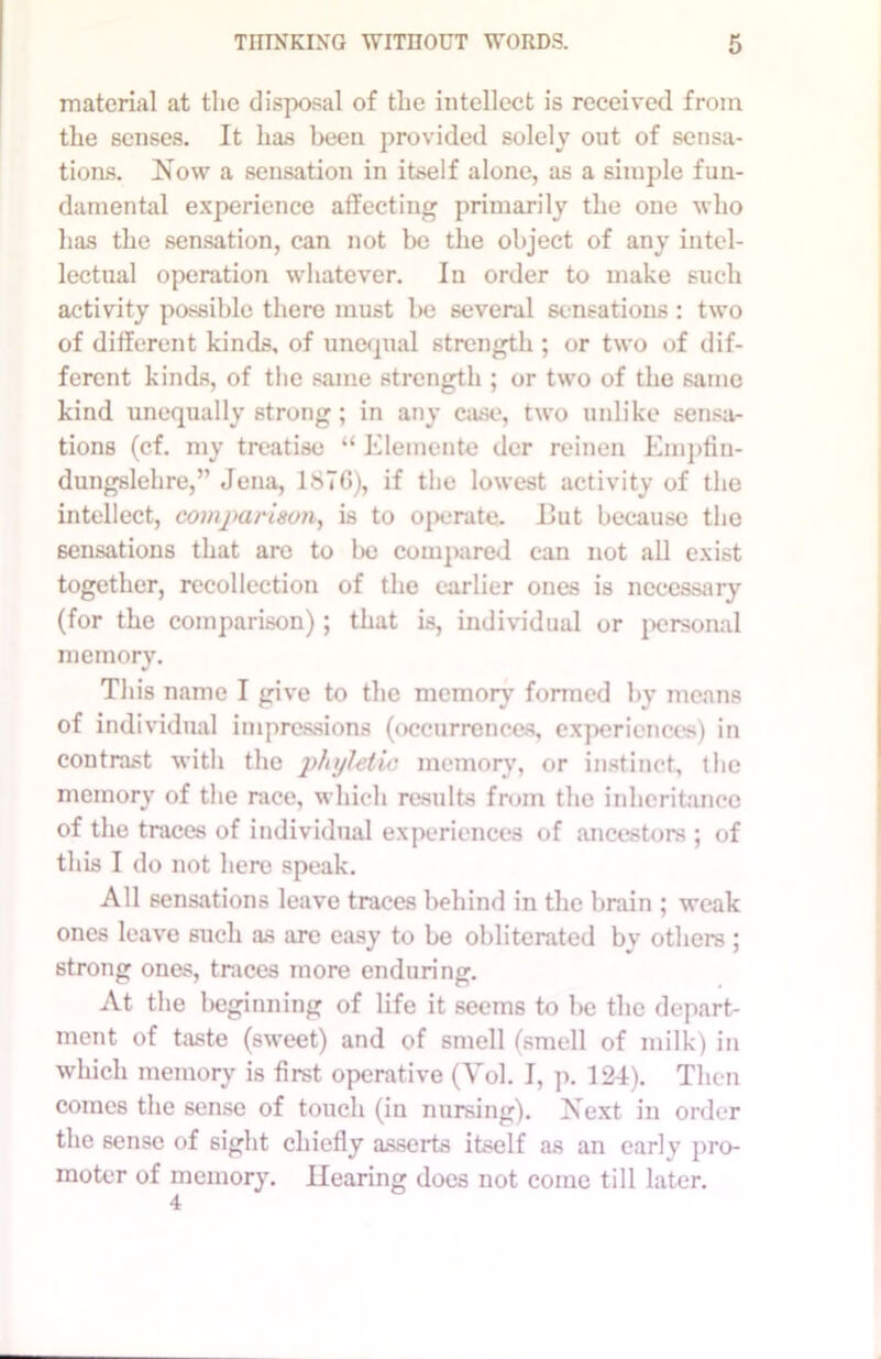 material at the disposal of the intellect is received from the senses. It has been provided solely out of sensa- tions. Now a sensation in itself alone, as a simple fun- damental experience affecting primarily the one who has the sensation, can not be the object of any intel- lectual operation whatever. In order to make such activity possible there must be several sensations : two of different kinds, of unequal strength ; or two of dif- ferent kinds, of the same strength ; or two of the same kind unequally strong; in any case, two unlike sensa- tions (cf. my treatise “ Elemente dor reinen Empfin- dungslehre,” Jena, 1876), if the lowest activity of the intellect, comparison, is to operate. 11 ut because the sensations that are to l>e compared can not all exist together, recollection of the earlier ones is necessary (for the comparison); that is, individual or personal memory. This name I give to the memory formed by means of individual impressions (occurrences, experiences) in contrast with the phyhtic memory, or instinct, the memory of the race, which results from the inheritance of the traces of individual experiences of ancestors ; of this I do not here speak. All sensations leave traces behind in the brain ; weak ones leave such as arc easy to be obliterated by others ; strong ones, traces more enduring. At the beginning of life it seems to be the depart- ment of taste (sweet) and of smell (smell of milk) in which memory is first operative (Yol. I, p. 124). Then comes the sense of touch (in nursing). Next in order the sense of sight chiefly asserts itself as an early pro- moter of memory. Hearing docs not come till later.