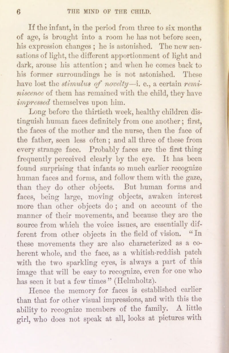 If the infant, in the period from three to six months of age, is brought into a room lie has not before seen, his expression changes ; he is astonished. The new sen- sations of light, the different apportionment of light and dark, arouse his attention ; and when he comes back to bis former surroundings lie is not astonished. These have lost the stimulus of novelty—i. e., a certain remi- niscence of them has remained with the child, they have impressed themselves upon him. Long before the thirtieth week, healthy children dis- tinguish human faces definitely from one another; first, the faces of the mother and the nurse, then the face of the father, seen less often ; and all three of these from every strange face. Probably faces are the first thing frequently perceived clearly by the eye. It has been found surprising that infants so much earlier recognize human faces and forms, and follow them with the gaze, than they do other objects. But human forms and faces, being large, moving objects, awaken interest more than other objects do ; and on account of the manner of their movements, and because they arc the source from which the voice issues, are essentially dif- ferent from other objects in the field of vision. “ In these movements they are also characterized as a co- herent whole, and the face, as a whitish-reddish patch with the two sparkling eyes, is always a part of this image that will be easy to recognize, even for one who has seen it but a few times” (Helmholtz). Hence the memory for faces is established earlier than that for other visual impressions, and with this the ability to recognize members of the family. A little girl, who does not speak at all, looks at pictures with