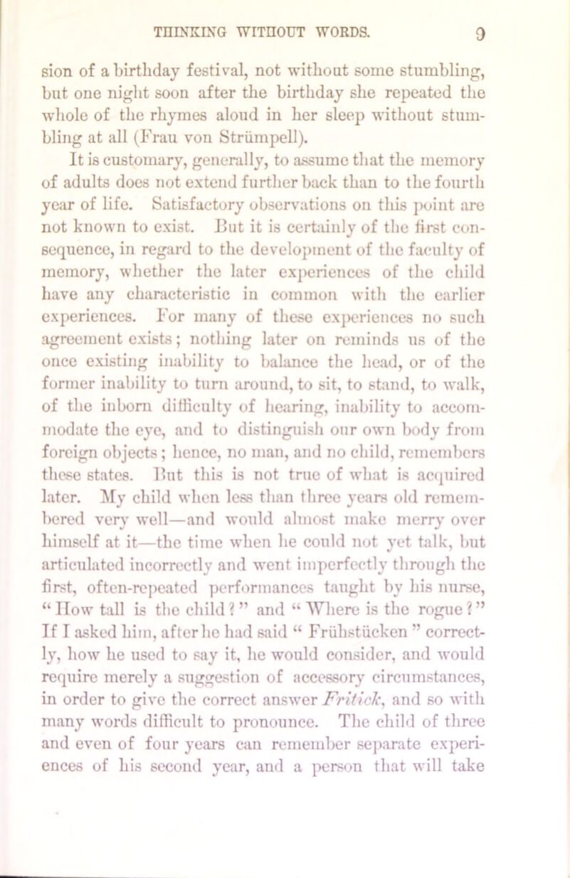 sion of a birthday festival, not without some stumbling, but one night soon after the birthday she repeated the whole of the rhymes aloud in her 6leep without stum- bling at all (Frau von Striimpell). It is customary, generally, to assume that the memory of adults docs not extend further back than to the fourth year of life. Satisfactory observations on this point are not known to exist. But it is certainly of the first con- sequence, in regard to the development of the faculty of memory, whether the later experiences of the child have any characteristic in common with the earlier experiences. For many of these experiences no such agreement exists; nothing later on reminds us of the once existing inability to balance the head, or of the former inability to turn around, to sit, to stand, to walk, of the inborn difficulty of hearing, inability to accom- modate the eye, and to distinguish our own body from foreign objects; hence, no man, and no child, remembers these states. But this is not true of what is acquired later. My child when less than three years old remem- bered very well—and would almost make merry over himself at it—the time when he could not yet talk, but articulated incorrectly and went imperfectly through the first, often-repeated performances taught by his nurse, “How tall is the child?” and “Where is the rogue?” If I asked him, after he had said “ Friihstucken ” correct- ly, how he used to say it, he would consider, and would require merely a suggestion of accessory circumstances, in order to give the correct answer Fritick, and so with many words difficult to pronounce. The child of three and even of four years can remember separate experi- ences of his second year, and a person that will take