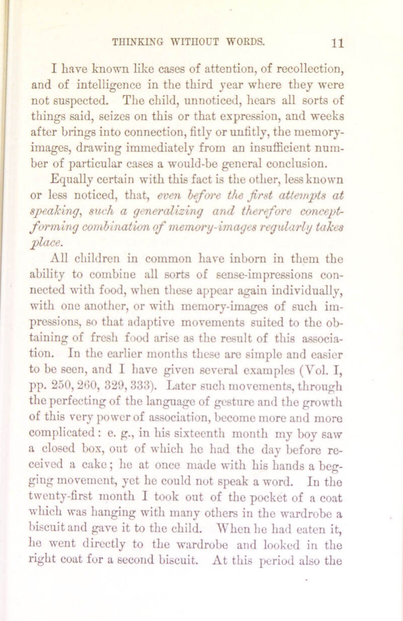 I have known like cases of attention, of recollection, and of intelligence in the third year where they were not suspected. The child, unnoticed, hears all sorts of things said, seizes on this or that expression, and weeks after brings into connection, fitly or unfitly, the memory- images, drawing immediately from an insufficient num- ber of particular cases a would-be general conclusion. Equally certain with this fact is the other, less known or less noticed, that, even befoi'e the first attempts at speaking, such a generalizing and therefore concept- forming combination of memory-images regularly takes place. All children in common have inborn in them the ability to combine all sorts of 6ense-impressions con- nected with food, when these appear again individually, with one another, or with memory-images of such im- pressions, so that adaptive movements suited to the ob- taining of fresh food arise as the result of this associa- tion. In the earlier months these are simple and easier to be seen, and I have given several examples (Vol. I, pp. 250, 200, 329,333). Later such movements, through the perfecting of the language of gesture and the growth of this very power of association, become more and more complicated: e. g., in his sixteenth month my boy saw a closed box, out of which he had the day before re- ceived a cake; he at once made with his hands a beg- ging movement, yet lie could not speak a word. In the twenty-first month I took out of the pocket of a coat wliich was hanging with many others in the wardrobe a biscuit and gave it to the child. When he had eaten it, ho went directly to the wardrobe and looked in the right coat for a second biscuit. At this period also the