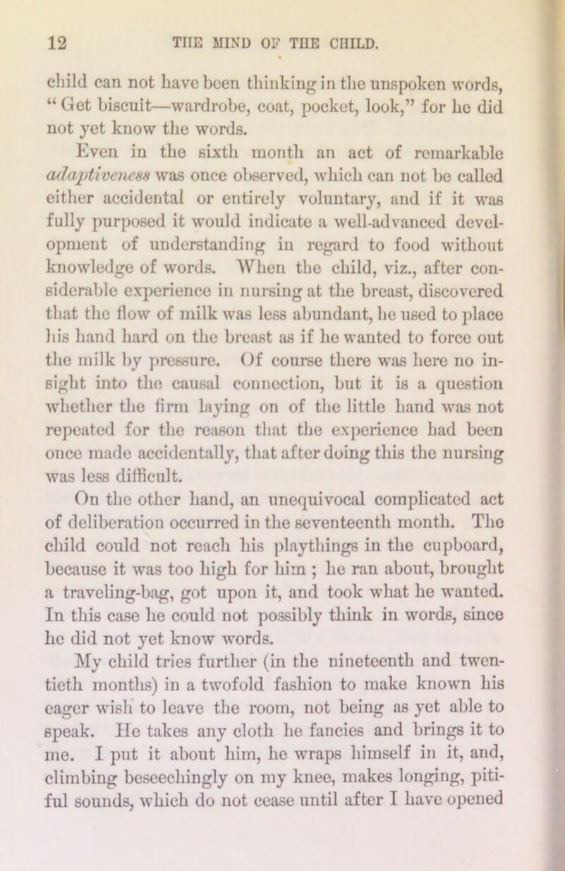 child can not have been thinking in the unspoken words, “ Get biscuit—wardrobe, coat, pocket, look,” for he did not yet know the words. Even in the sixth month an act of remarkable adaptiveness was once observed, which can not be called either accidental or entirely voluntary, and if it was fully purposed it would indicate a well-advanced devel- opment of understanding in regard to food without knowledge of words. When the child, viz., after con- siderable experience in nursing at the breast, discovered that the flow of milk was less abundant, he used to place his hand hard on the breast as if he wanted to force out the milk by pressure. Of course there was here no in- sight into the causal connection, but it is a question whether the firm laying on of the little hand was not repeated for the reason that the experience had been once made accidentally, that after doing this the nursing was less difficult. On the other hand, an unequivocal complicated act of deliberation occurred in the seventeenth month. The child could not reach his playthings in the cupboard, because it was too high for him ; he ran about, brought a traveling-bag, got upon it, and took what he wanted. In this case he could not possibly think in words, since he did not yet know words. My child tries further (in the nineteenth and twen- tieth months) in a twofold fashion to make known his eager wish to leave the room, not being as yet able to speak. He takes any cloth he fancies and brings it to me. I put it about him, he wraps himself in it, and, climbing beseechingly on my knee, makes longing, piti- ful sounds, which do not cease until after I have opened