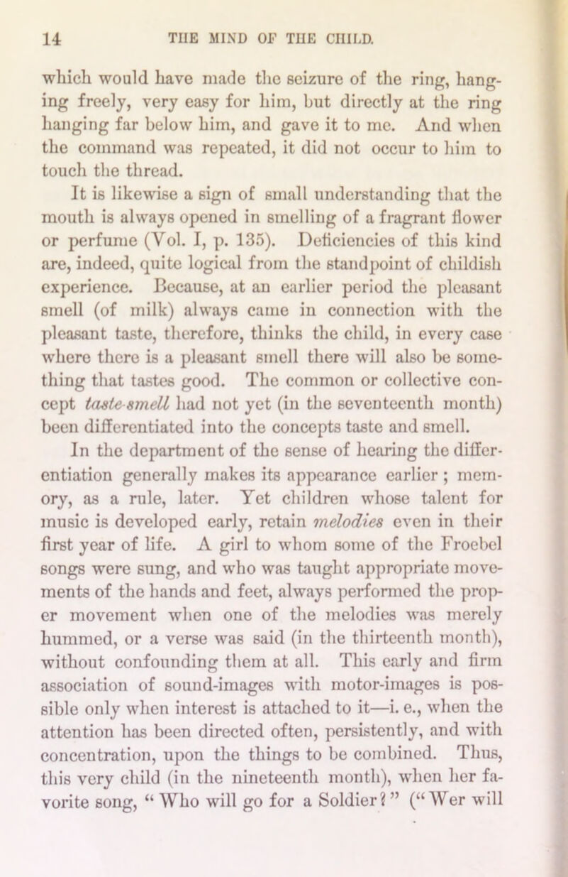which would have made the seizure of the ring, hang- ing freely, very easy for him, but directly at the ring hanging far below him, and gave it to me. And when the command was repeated, it did not occur to him to touch the thread. It is likewise a sign of small understanding that the mouth is always opened in smelling of a fragrant flower or perfume (Yol. I, p. 135). Deficiencies of this kind are, indeed, quite logical from the standpoint of childish experience. Because, at an earlier period the pleasant smell (of milk) always came in connection with the pleasant taste, therefore, thinks the child, in every case where there is a pleasant smell there will also be some- thing that tastes good. The common or collective con- cept taste-smell had not yet (in the seventeenth month) been differentiated into the concepts taste and smell. In the department of the sense of hearing the differ- entiation generally makes its appearance earlier ; mem- ory, as a rule, later. Yet children whose talent for music is developed early, retain melodies even in their first year of life. A girl to whom some of the Froebel songs were sung, and who was taught appropriate move- ments of the hands and feet, always performed the prop- er movement when one of the melodies was merely hummed, or a verse was said (in the thirteenth month), without confounding them at all. This early and firm association of sound-images with motor-images is pos- sible only when interest is attached to it—i. e., when the attention has been directed often, persistently, and with concentration, upon the things to be combined. Thus, this very child (in the nineteenth month), when her fa- vorite song, “ Who will go for a Soldier? ” (“ Wer will