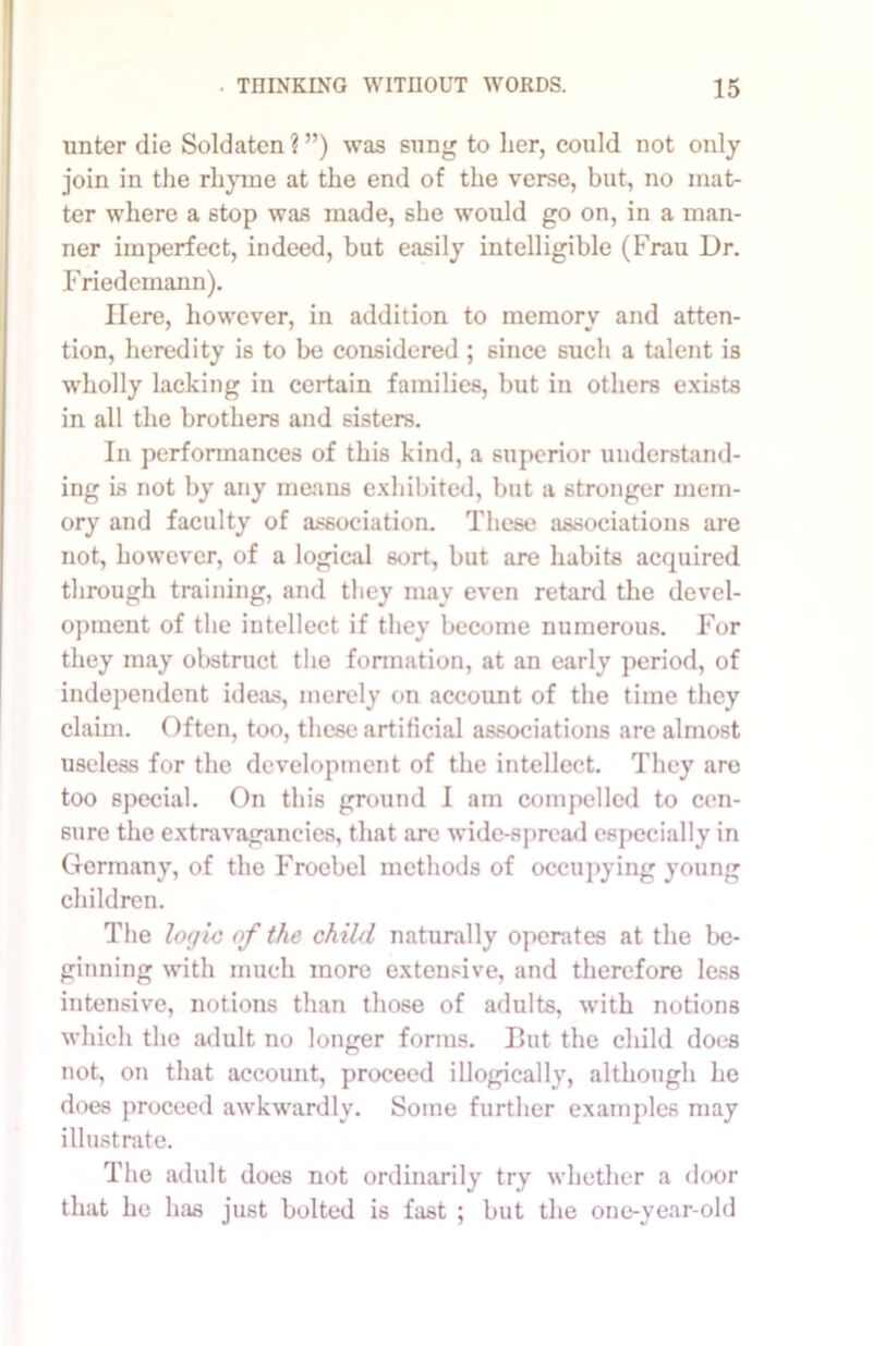 unter die Soldaten ? ”) was sung to her, could not only join in the rhyme at the end of the verse, but, no mat- ter where a stop was made, she would go on, in a man- ner imperfect, indeed, but easily intelligible (Frau Dr. Friedemann). Here, however, in addition to memory and atten- tion, heredity is to be considered ; since such a talent is wholly lacking in certain families, but in others exists in all the brothers and sisters. In performances of this kind, a superior understand- ing is not by any means exhibited, but a stronger mem- ory and faculty of association. These associations are not, however, of a logical sort, but are habits acquired through training, and they may even retard the devel- opment of the intellect if they become numerous. For they may obstruct the formation, at an early period, of independent ideas, merely on account of the time they claim. Often, too, these artificial associations are almost useless for the development of the intellect. They aro too special. On this ground I am compelled to cen- sure the extravagancies, that are wide-spread especially in Germany, of the Froebel methods of occupying young children. The logic of the child naturally operates at the be- ginning with much more extensive, and therefore less intensive, notions than those of adults, with notions which the adult no longer forms. But the child does not, on that account, proceed illogically, although he does proceed awkwardly. Some further examples may illustrate. The adult does not ordinarily try whether a door that he has just bolted is fast ; but the one-year-old