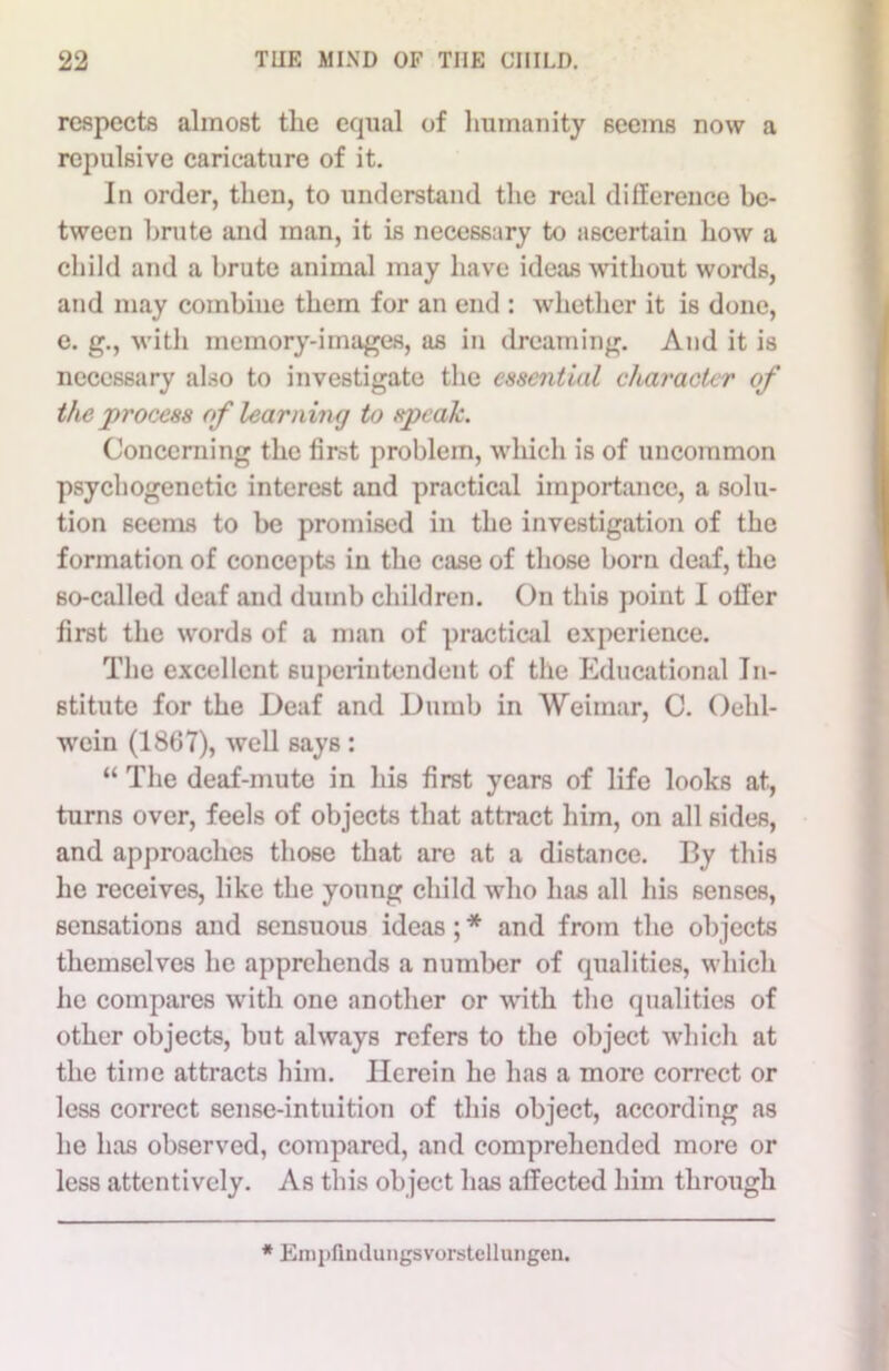 respects almost the equal of humanity seems now a repulsive caricature of it. In order, then, to understand the real difference be- tween brute and man, it is necessary to ascertain how a child and a brute animal may have ideas without words, and may combine them for an end : whether it is done, e. g., with memory-images, as in dreaming. And it is necessary also to investigate the essential character of the process of learning to speak. Concerning the first problem, which is of uncommon psycliogenctic interest and practical importance, a solu- tion seems to be promised in the investigation of the formation of concepts in the case of those born deaf, the so-called deaf and dumb children. On this point I oiler first the words of a man of practical experience. The excellent superintendent of the Educational In- stitute for the Deaf and Dumb in Weimar, C. Oehl- wein (1867), well says : “ The deaf-mute in his first years of life looks at, turns over, feels of objects that attract him, on all sides, and approaches those that are at a distance. By this he receives, like the young child who has all his senses, sensations and sensuous ideas ; * and from the objects themselves lie apprehends a number of qualities, which he compares with one another or with the qualities of other objects, but always refers to the object which at the time attracts him. Herein he has a more correct or less correct sense-intuition of this object, according as he has observed, compared, and comprehended more or less attentively. As this object has affected him through * Empfiinlungsvorstellungen.