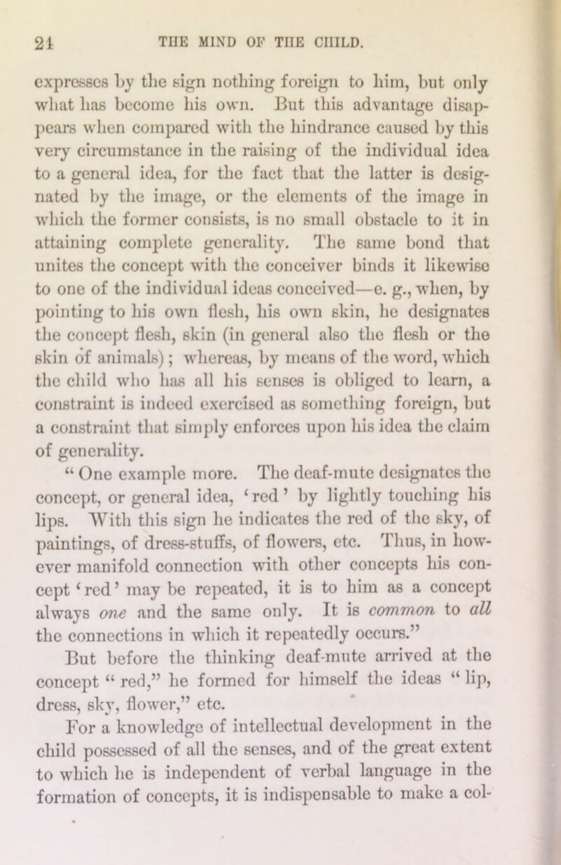 expresses by the sign nothing foreign to him, but only what lias become his own. But this advantage disap- pears when compared with the hindrance caused by this very circumstance in the raising of the individual idea to a general idea, for the fact that the latter is desig- nated by the image, or the elements of the image in which the former consists, is no small obstacle to it in attaining complete generality. The same bond that unites the concept with the conceiver binds it likewise to one of the individual ideas conceived—e. g., when, by pointing to his own flesh, his own skin, he designates the concept flesh, skin (in general also the flesh or the skin of animals); whereas, by means of the word, which the child who has all his senses is obliged to learn, a constraint is indeed exercised as something foreign, but a constraint that simply enforces upon his idea the claim of generality. “ One example more. The deaf-mute designates the concept, or general idea, ‘red’ by lightly touching his lips. With this sign he indicates the red of the sky, of paintings, of dress-stuffs, of flowers, etc. Thus, in how- ever manifold connection with other concepts his con- cept ‘red’ may be repeated, it is to him as a concept always one and the same only. It is common to all the connections in which it repeatedly occurs.” But before the thinking deaf-mute arrived at the concept “ red,” he formed for himself the ideas “ lip, dress, sky, flower,” etc. For a knowledge of intellectual development in the child possessed of all the senses, and of the great extent to which he is independent of verbal language in the formation of concepts, it is indispensable to make a col-