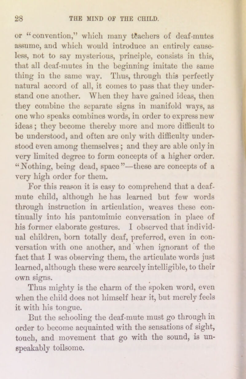 or “convention,” whicli many tPachers of deaf-mutes assume, and which would introduce an entirely cause- less, not to say mysterious, principle, consists in this, that all deaf-mutes in the beginning imitate the same thing in the same way. Thus, through this perfectly natural accord of all, it comes to pass that they under- stand one another. When they have gained ideas, then they combine the separate signs in manifold ways, as one who speaks combines words, in order to express new ideas; they become thereby more and more difficult to be understood, and often are only with difficulty under- stood even among themselves; and they are able only in very limited degree to form concepts of a higher order. “Nothing, being dead, space”—these are concepts of a very high order for them. For this reason it is easy to comprehend that a deaf- mute child, although he has learned but few words through instruction in articulation, weaves these con- tinually into his pantomimic conversation in place of his former elaborate gestures. I observed that individ- ual children, born totally deaf, preferred, even in con- versation with one another, and when ignorant of the fact that I was observing them, the articulate words just learned, although these were scarcely intelligible, to their own signs. Thus mighty is the charm of the spoken word, even when the child does not himself hear it, but merely feels it with his tongue. But the schooling the deaf-mute must go through in order to become acquainted with the sensations of sight, touch, and movement that go with the sound, is un- speakably toilsome.