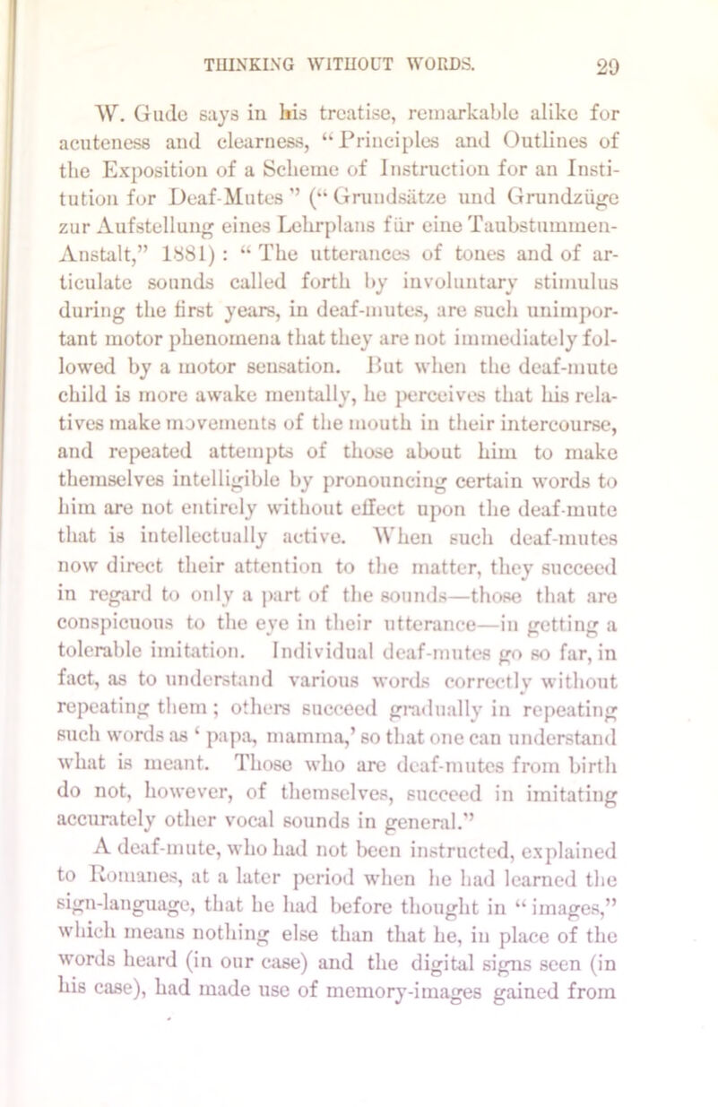 W. Gudo says in his treatise, remarkable alike for acuteness and clearness, “Principles and Outlines of the Exposition of a Scheme of Instruction for an Insti- tution for Deaf-Mutes ”(“ Grundsatze und Grundziige zur Aufstellung eines Lelirplans fiir eine Taubstummen- Anstalt,” 1881): “ The utterances of tones and of ar- ticulate sounds called forth by involuntary stimulus during the first years, in deaf-mutes, are such unimpor- tant motor phenomena that they are not immediately fol- lowed by a motor sensation. Put when the deaf-mute child is more awake mentally, lie perceives that his rela- tives make movements of the mouth in their intercourse, and repeated attempts of those about him to make themselves intelligible by pronouncing certain words to him are not entirely without effect upon the deaf-mute that is intellectually active. When such deaf-mutes now direct their attention to the matter, they succeed in regard to only a part of the sounds—those that are conspicuous to the eye in their utterance—in getting a tolerable imitation. Individual deaf-mutes go so far, in fact, as to understand various words correctly without repeating them; others succeed gradually in repeating such words as ‘ papa, mamma,’ so that one can understand what is meant. Those who are deaf-mutes from birth do not, however, of themselves, succeed in imitating accurately other vocal sounds in general.’ A deaf-mute, who had not been instructed, explained to Romanes, at a later period when he had learned the sign-language, that he had before thought in “ images,” which means nothing else than that he, in place of the words heard (in our case) and the digital signs seen (in his case), had made use of memory-images gained from