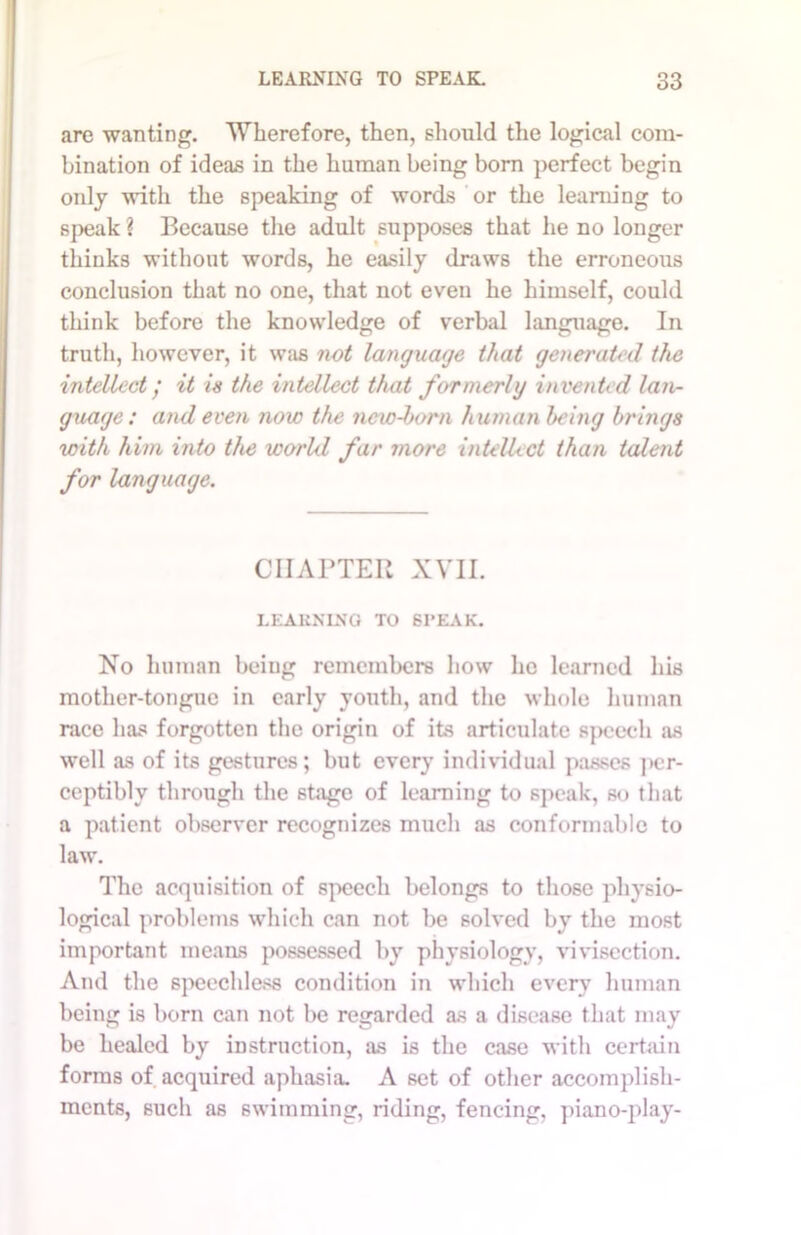 .ire wanting. Wherefore, then, should the logical com- bination of ideas in the human being born perfect begin only with the speaking of words or the learning to speak ? Because the adult supposes that he no longer thinks without words, he easily draws the erroneous conclusion that no one, that not even he himself, could think before the knowledge of verbal language. In truth, however, it was not language that generated the intellect / it is the intellect that formerly invented lan- guage: and even now the new-born human being brings with him into the world far more intellect than talent for language. CHAPTER XVII. LEARNING TO SI’EAK. No human being remembers how he learned his mother-tongue in early youth, and the whole human race has forgotten the origin of its articulate speech as well as of its gestures; but every individual passes per- ceptibly through the stage of learning to speak, so that a patient observer recognizes much as conformable to law. The acquisition of speech belongs to those physio- logical problems which can not be solved by the most important means possessed by physiology, vivisection. And the speechless condition in which every human being is born can not be regarded as a disease that may be healed by instruction, as is the case with certain forms of acquired aphasia. A set of other accomplish- ments, such as swimming, riding, fencing, piano-play-