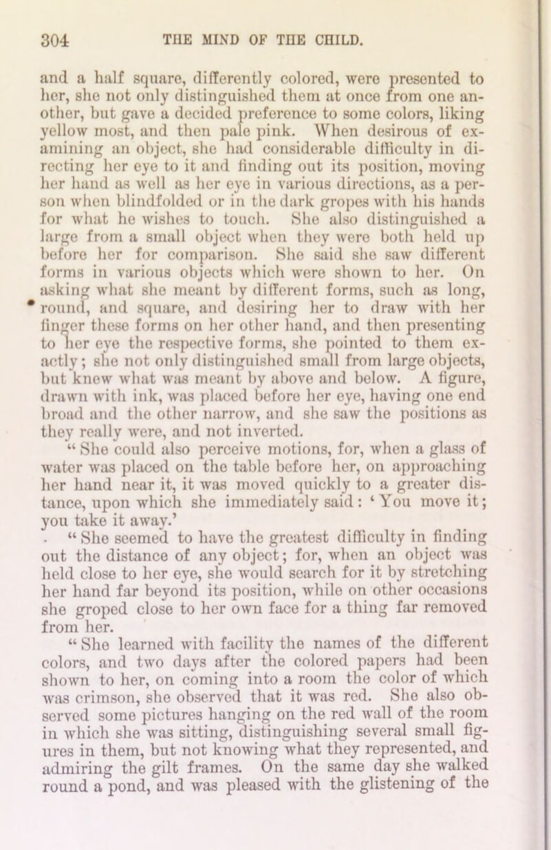 and a half square, differently colored, were presented to her, she not only distinguished them at once from one an- other, but gave a decided preference to some colors, liking yellow most, and then pale pink. When desirous of ex- amining an object, she had considerable difficulty in di- recting her eye to it and finding out its position, moving her hand as well as her eye in various directions, sis a per- son when blindfolded or in the dark gropes with his hands for what he wishes to touch. She also distinguished a large from a small object when they were both held up before her for comparison. She said sbo saw different forms in various objects which were shown to her. On asking what she meant by different forms, such as long, * round, and square, and desiring her to draw with her linger these forms on her other hand, and then presenting to her eye the respective forms, she pointed to them ex- actly; she not only distinguished small from large objects, but knew what wiis meant by above and below. A figure, drawn with ink, was placed before her eye, having one end broad and the other narrow, and she saw the positions as they really were, and not inverted. “ She could also perceive motions, for, when a glass of water was placed on the table before her, on approaching her hand near it, it was moved quickly to a greater dis- tance, upon which she immediately said: ‘You move it; you take it away.’ • “ She seemed to have the greatest difficulty in finding out the distance of any object; for, when an object was held close to her eye, she would search for it by stretching her hand far beyond its position, while on other occasions she groped close to her own face for a thing far removed from her. “ She learned with facility the names of the different colors, and two days after the colored papers had been shown to her, on coming into a room the color of which was crimson, she observed that it was red. She also ob- served some pictures hanging on the red wall of the room in which she was sitting, distinguishing several small fig- ures in them, but not knowing what they represented, and admiring the gilt frames. On the same day she walked round a pond, and was pleased with the glistening of the