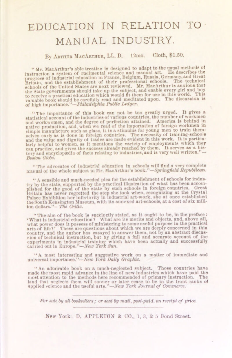 MANUAL INDUSTRY. By Arthur MacArthur, LL. D. 12mo. Goth, *1.50. *' Mr. MacArthnr’s able treatise is designed to adapt to the nsnal methods of instruction a system of rudimental science and manual art. He describes the progress of industrial education in France, Belgium, Russia,Germany,and Great Britain, and the establishment of their professional schools. The technical schools of the United States are next reviewed. Mr. MacArthur is anxious that the State governments should take up the subject, and enable every girl and boy to receive a practical education which would fit them for use in this world. This va'uable book should be carefully read and meditated upon. The discussion is of high importance.”—Philadelphia Public L*<lg<r. “The importance of this book can not be too greatly urged. It gives a statistical account of the industries of various countries, the number of workmen and workwomen, and the degree of perfection attained. America is behind in native production, and, when we read of the importation of foreign workmen in simple manufacture such as glass, it is a stimulus for young men to train them- selves early as is done in foreign countries. The necessity of training-schools and the value and dignity of trades are made evident in this work. It is particu- larly helpful to women, as it mentions the variety of employments which they can practice, and gives the success alreadv reached by them. It serves as a his- tory and encycloiaedia of facts relating to industries, and is very well written.”— Boston Globe. The advocates of industrial education in schools will And a very complete manual ol the whole subject in Mr. MacArthui's book.”—Springfield Republican. “ ,\ sensible and much-needed plea for the establishment of schools for indus- try by the slate, supported by the practical illustration of what has been accom- plished for the good of the state by such schools in foreign countries. Great Britain has never regretted the step she took when, recognizing at Uio Crystal Palace Exhibition her inferiority in industrial art-work, she at once established the South Kensington Museum, with its annexed ait-schools, at a cost of six mill- ion dollars.- The OHtic. “ The aim of the book is succinctly stated, as it ought to be, in the preface : • What is industrial education ? What are iis merits and objects, and. above all, what power does it possess of ministering to some useful purpose in the practical arts of life?’ These are questions about which we are deeply concerned in this country, and the author has essayed to answer them, not by an abstract discus- sion or technical instruction, but by giving a full and accurate account of the experiments *n industrial training which have been actually and successfully carried out in Europe.—New York Sun. “A most interesting and suggestive work on a matter of immediate aod universal importance.—New York Daily Gra/thlc. “An admirable book on a much-neglected subject. Those countries have made the most rapid advance in the line of new industries which have paid the most attention to the methods here recommended of primary instruction. The land that neglects them will sooner or later cease to be in the front ranks of applied science and the useful arts.—New York Journal of Commerce. For tale by all booksellers ; or sent by mail, post-paid, on receipt of price