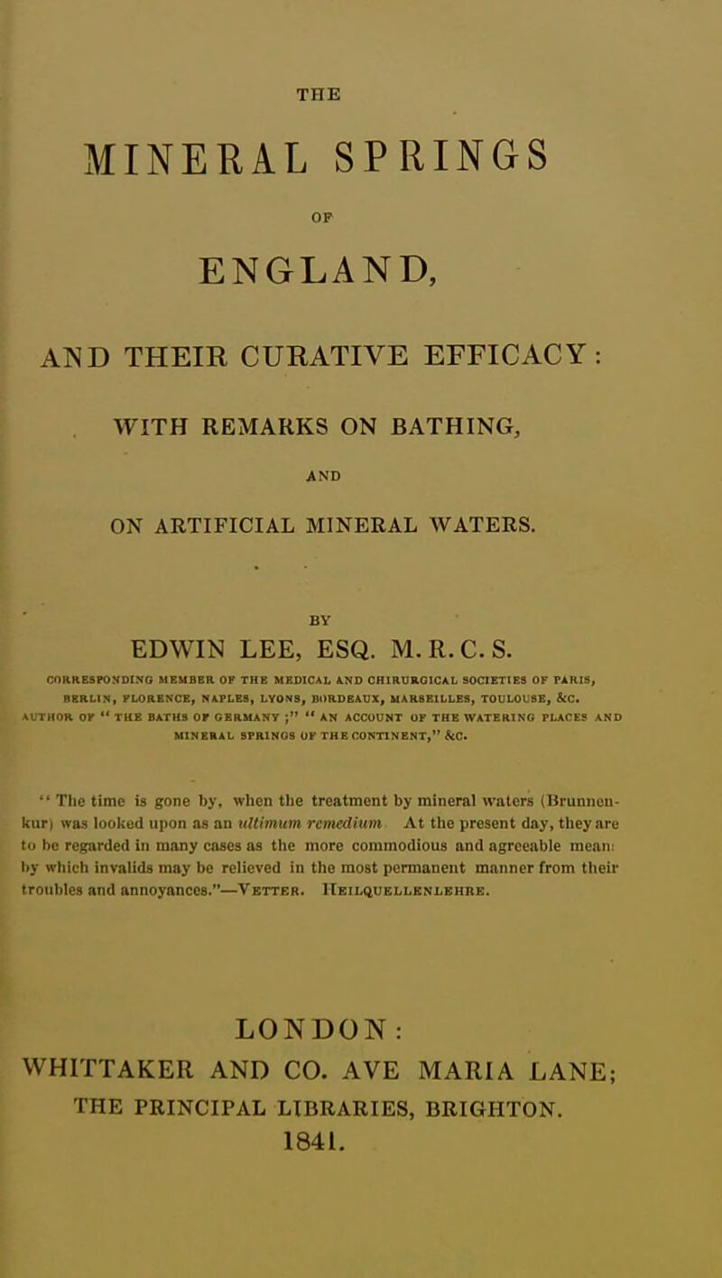 THE MINERAL SPRINGS OP ENGLAND, AND THEIR CURATIVE EFFICACY: WITH REMARKS ON BATHING, AND ON ARTIFICIAL MINERAL WATERS. BV EDWIN LEE, ESQ. M.R.C.S. CORRESPONDINO MEUB8R OF THE MEDICAL AND OHIRDRQICAL SOCIETIES OF PARIS, BERLIN, FLORENCE, NAPLES, LYONS, BORDEAUX, MARSEILLES, TOULOUSE, &C. 1 tlOR OF  TKE BATHS OF GERMANY  AN ACCOUNT OF THE WATERING PLACES AND MINERAL SPRINGS OF THE CONTINENT, &C. •' Tlie time is gone by, when the treatment by mineral waters (Brunnon- kuri was looked upon as an tiUimum remedium At the present day, they are to be regarded in many cases as tlie more commodious and agreeable mean: by which invalids may be relieved in the most permanent manner from their troubles and annoyances.—Vetter. ITkil(Hjeli.knlkhre. LONDON: WHITTAKER AND CO. AVE MARIA LANE; THE PRINCIPAL LIBRARIES, BRIGHTON. 1841.