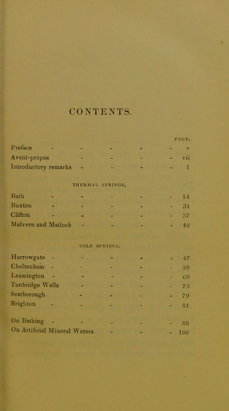 CONTENTS. PAGE. Preface - - - - . v Avant-propos - - - - vii Introductory remarks - - - - 1 THERMAL SPRINGS. Bath - - - - - 1-i Buxton - - - - - 31 Clifton - . . - -37 Malvern and Matlock - - - - 42 COLD SPRINGS. Harrowgate - - - . .47 Cheltenham - • - - . 59 ' Leamington - - - - - 69 Tunbridge Wells - - - . 7,-3 .Scarborough - - . .79 Brighton - . . . - 81 On Bathing - - . . - 88 On Artificial Mineral Waters - - - lOG