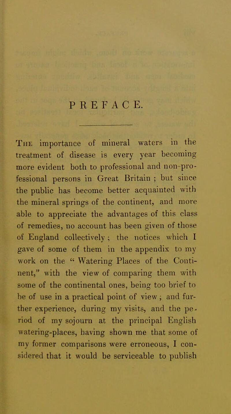 PREFACE. The importance of mineral waters in the treatment of disease is every year becoming more evident both to professional and non- pro- fessional persons in Great Britain ; but since the public has become better acquainted with the mineral springs of the continent, and more able to appreciate the advantages of this class of remedies, no account has been given of those of England collectively ; the notices which I gave of some of them in the appendix to my work on the  Watering Places of the Conti- nent, with the view of comparing them with some of the continental ones, being too brief to be of use in a practical point of view ; and fur- ther experience, during my visits, and the pe- riod of my sojourn at the principal English watering-places, having shown me that some of my former comparisons were erroneous, I con- sidered that it would be serviceable to publish