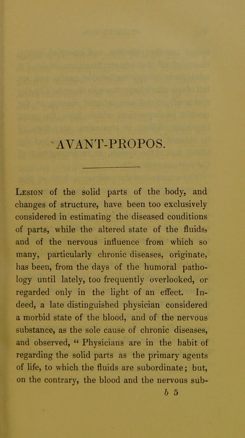 AVANT-PROPOS. Lesion of the solid parts of the body, and changes of structure, have been too exclusively considered in estimating the diseased conditions of parts, while the altered state of the fluids? and of the nervous influence from which so many, particularly chronic diseases, originate, has been, from the days of the humoral patho- logy until lately, too frequently overlooked, or regarded only in the light of an effect. In- deed, a late distinguished physician considered a morbid state of the blood, and of the nervous substance, as the sole cause of chronic diseases, and observed,  Physicians are in the habit of regarding the solid parts as the primary agents of life, to which the fluids are subordinate; but, on the contrary, the blood and the nervous sub- b 6