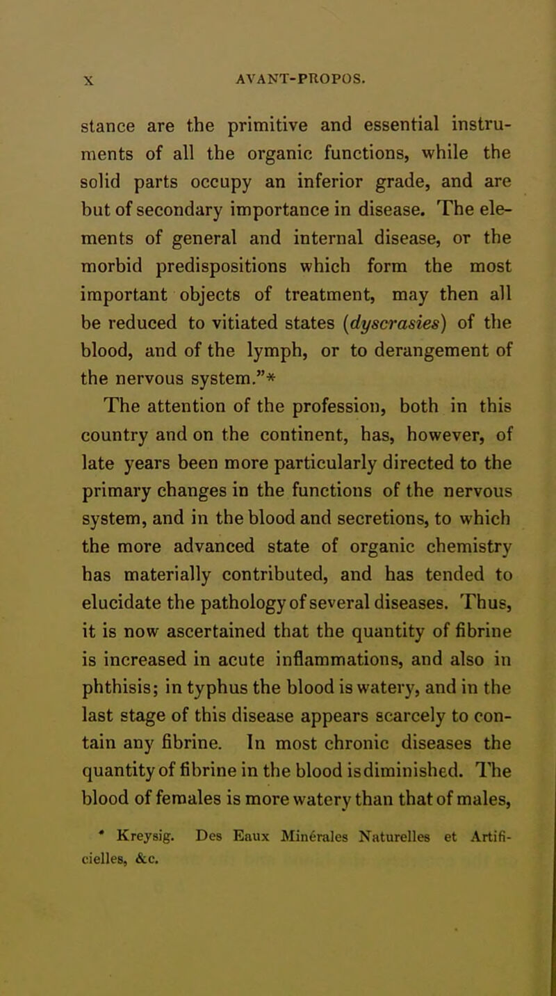 stance are the primitive and essential instru- ments of all the organic functions, while the solid parts occupy an inferior grade, and are but of secondary importance in disease. The ele- ments of general and internal disease, or the morbid predispositions which form the most important objects of treatment, may then all be reduced to vitiated states (dyscrasies) of the blood, and of the lymph, or to derangement of the nervous system.* The attention of the profession, both in this country and on the continent, has, however, of late years been more particularly directed to the primary changes in the functions of the nervous system, and in the blood and secretions, to which the more advanced state of organic chemistry has materially contributed, and has tended to elucidate the pathology of several diseases. Thus, it is now ascertained that the quantity of fibrine is increased in acute inflammations, and also in phthisis; in typhus the blood is watery, and in the last stage of this disease appears scarcely to con- tain any fibrine. In most chronic diseases the quantity of fibrine in the blood is diminished. The blood of females is more watery than that of males, • Kreysig. Des Eaux Min6rales Naturelles et Artifi- cielles, &c.