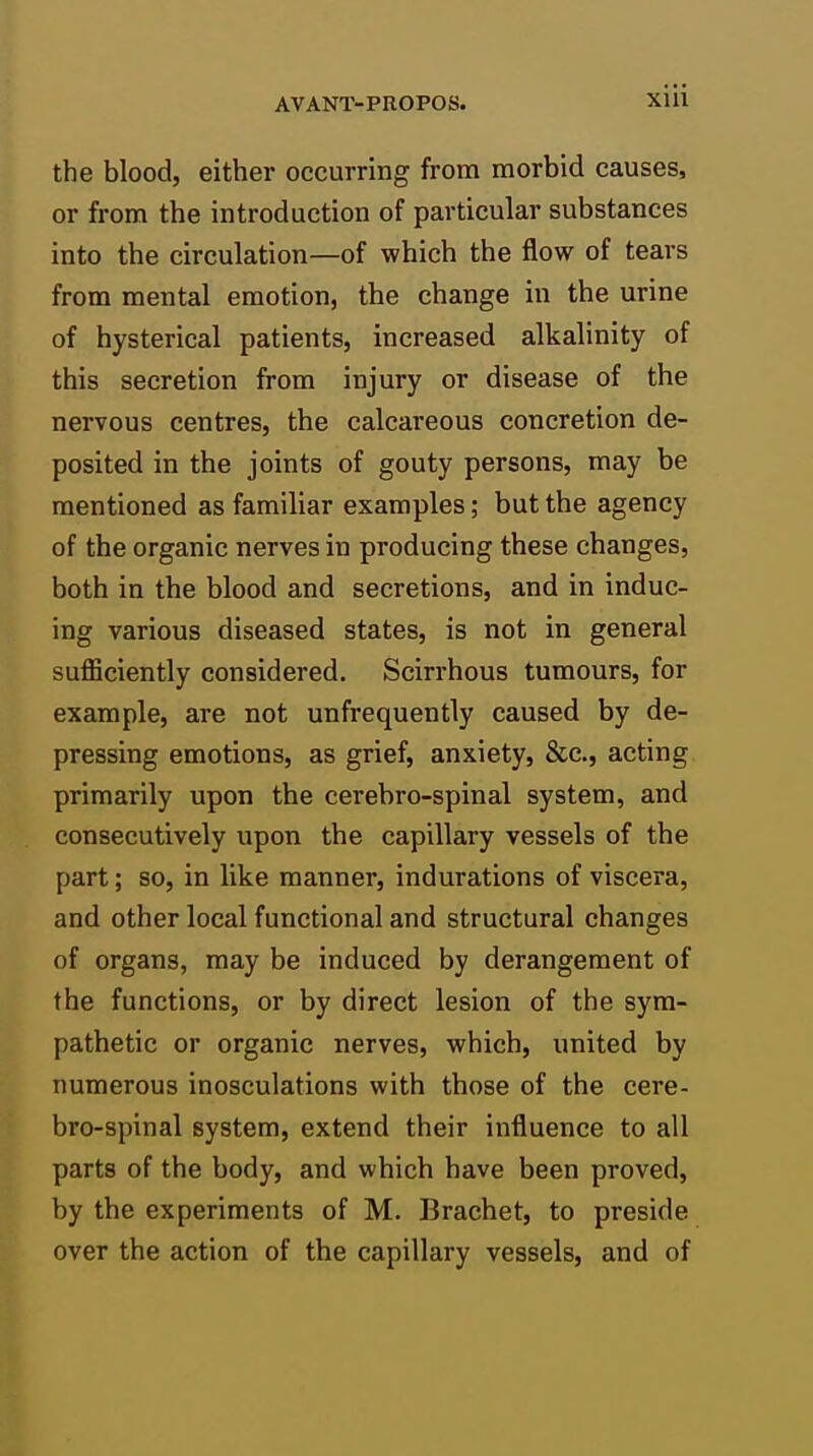 the blood, either occurring from morbid causes, or from the introduction of particular substances into the circulation—of which the flow of tears from mental emotion, the change in the urine of hysterical patients, increased alkalinity of this secretion from injury or disease of the nervous centres, the calcareous concretion de- posited in the joints of gouty persons, may be mentioned as familiar examples; but the agency of the organic nerves in producing these changes, both in the blood and secretions, and in induc- ing various diseased states, is not in general suflSciently considered. Scirrhous tumours, for example, are not unfrequently caused by de- pressing emotions, as grief, anxiety, &c., acting primarily upon the cerebro-spinal system, and consecutively upon the capillary vessels of the part; so, in like manner, indurations of viscera, and other local functional and structural changes of organs, may be induced by derangement of the functions, or by direct lesion of the sym- pathetic or organic nerves, which, united by numerous inosculations with those of the cere- bro-spinal system, extend their influence to all parts of the body, and which have been proved, by the experiments of M. Brachet, to preside over the action of the capillary vessels, and of