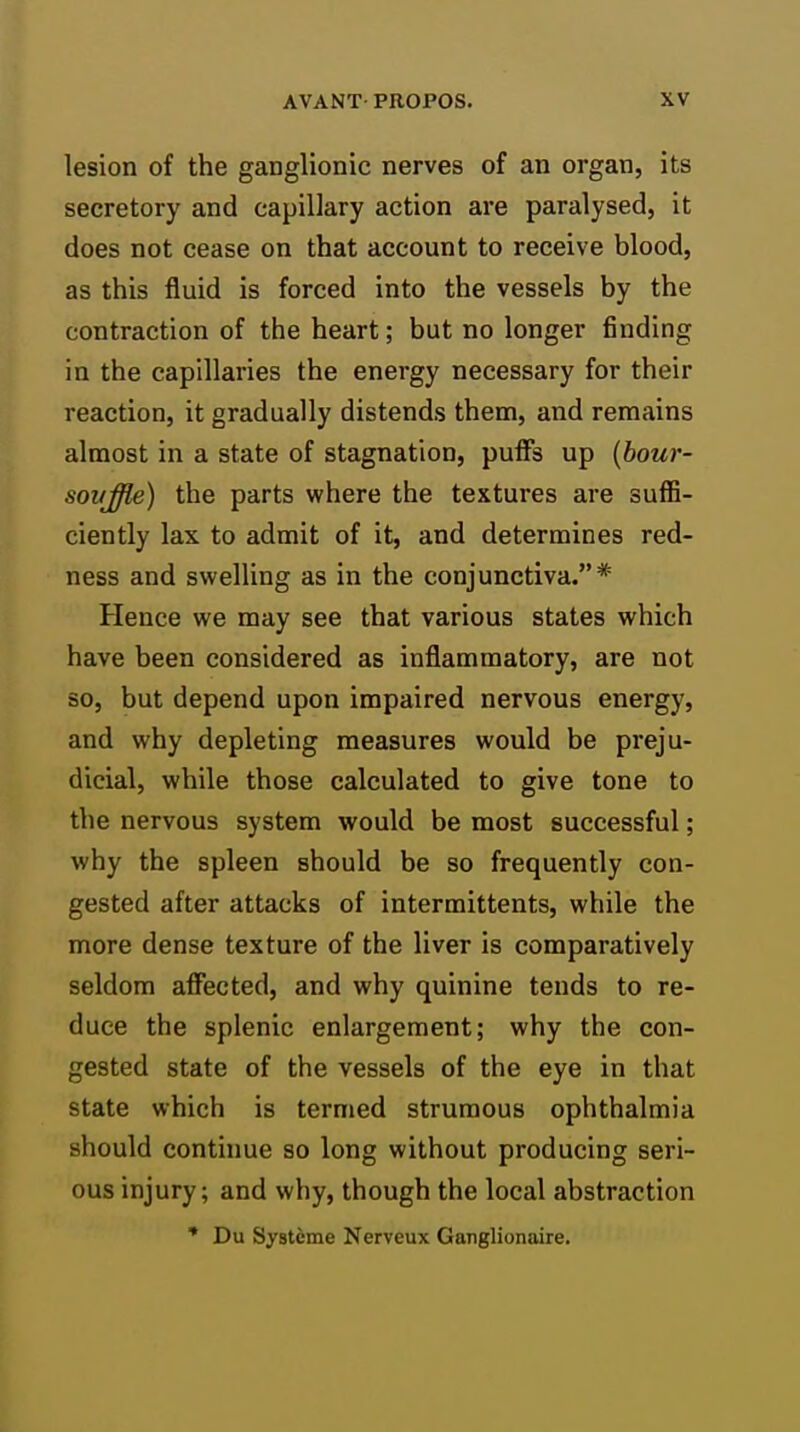 lesion of the ganglionic nerves of an organ, its secretory and capillary action are paralysed, it does not cease on that account to receive blood, as this fluid is forced into the vessels by the contraction of the heart; but no longer finding in the capillaries the energy necessary for their reaction, it gradually distends them, and remains almost in a state of stagnation, puffs up {bour- sovjffle) the parts where the textures are suffi- ciently lax to admit of it, and determines red- ness and swelling as in the conjunctiva.* Hence we may see that various states which have been considered as inflammatory, are not so, but depend upon impaired nervous energy, and why depleting measures would be preju- dicial, while those calculated to give tone to the nervous system would be most successful; why the spleen should be so frequently con- gested after attacks of intermittents, while the more dense texture of the liver is comparatively seldom affected, and why quinine tends to re- duce the splenic enlargement; why the con- gested state of the vessels of the eye in that state which is termed strumous ophthalmia should continue so long without producing seri- ous injury; and why, though the local abstraction * Du Systeme Nerveux Ganglionaire.