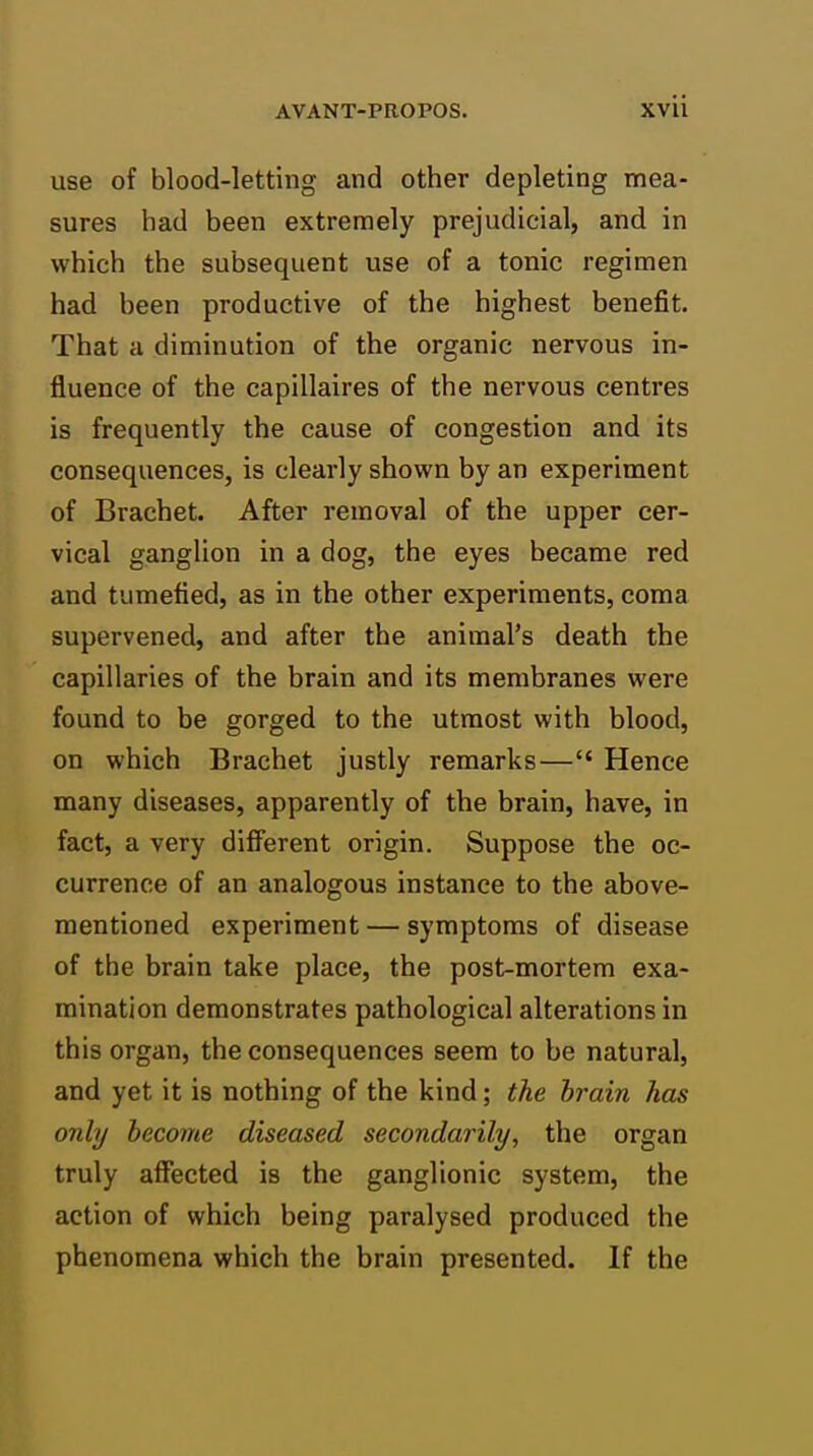 use of blood-letting and other depleting mea- sures had been extremely prejudicial, and in which the subsequent use of a tonic regimen had been productive of the highest benefit. That a diminution of the organic nervous in- fluence of the capillaires of the nervous centres is frequently the cause of congestion and its consequences, is cleai'ly shown by an experiment of Brachet. After removal of the upper cer- vical ganglion in a dog, the eyes became red and tumefied, as in the other experiments, coma supervened, and after the animal's death the capillaries of the brain and its membranes were found to be gorged to the utmost with blood, on which Brachet justly remarks— Hence many diseases, apparently of the brain, have, in fact, a very different origin. Suppose the oc- currence of an analogous instance to the above- mentioned experiment — symptoms of disease of the brain take place, the post-mortem exa- mination demonstrates pathological alterations in this organ, the consequences seem to be natural, and yet it is nothing of the kind; the brain has only become diseased secondarily, the organ truly affected is the ganglionic system, the action of which being paralysed produced the phenomena which the brain presented. If the