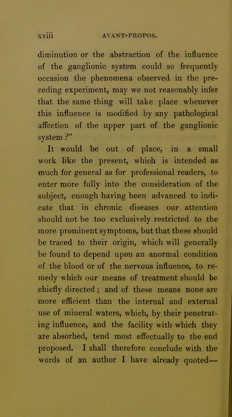 diminution or the abstraction of the influence of the ganglionic system could so frequently occasion the phenomena observed in the pre- ceding experiment, may we not reasonably infer that the same thing will take place whenever this influence is modified by any pathological afiection of the upper part of the ganglionic system ? It would be out of place, in a small work like the present, which is intended as much for general as for professional readers, to enter more fully into the consideration of the subject, enough having been advanced to indi- cate that in chronic diseases our attention should not be too exclusively restricted to the more prominent symptoms, but that these should be traced to their origin, which will generally be found to depend upon an anormal condition of the blood or of the nervous influence, to re- medy which our means of treatment should be chiefly directed ; and of these means none are more efficient than the internal and external use of mineral waters, which, by their penetrat- ing influence, and the facility with which they are absorbed, tend most effectually to the end proposed. I shall therefore conclude with the words of an author I have already quoted—