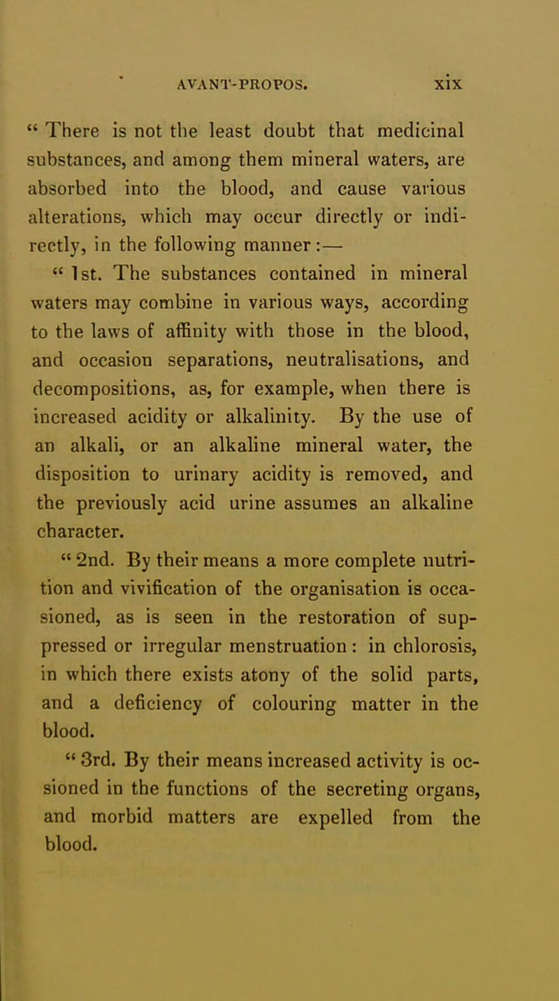  There is not the least doubt that medicinal substances, and among them mineral waters, are absorbed into the blood, and cause various alterations, which may occur directly or indi- rectly, in the following manner:—  1st. The substances contained in mineral waters may combine in various ways, according to tbe laws of affinity with those in the blood, and occasion separations, neutralisations, and decompositions, as, for example, when there is increased acidity or alkalinity. By the use of an alkali, or an alkaline mineral water, the disposition to urinary acidity is removed, and tbe previously acid urine assumes an alkaline character.  2nd. By their means a more complete nutri- tion and vivification of the organisation is occa- sioned, as is seen in the restoration of sup- pressed or irregular menstruation : in chlorosis, in which there exists atony of the solid parts, and a deficiency of colouring matter in the blood.  3rd. By their means increased activity is oc- sioned in the functions of the secreting organs, and morbid matters are expelled from the blood.