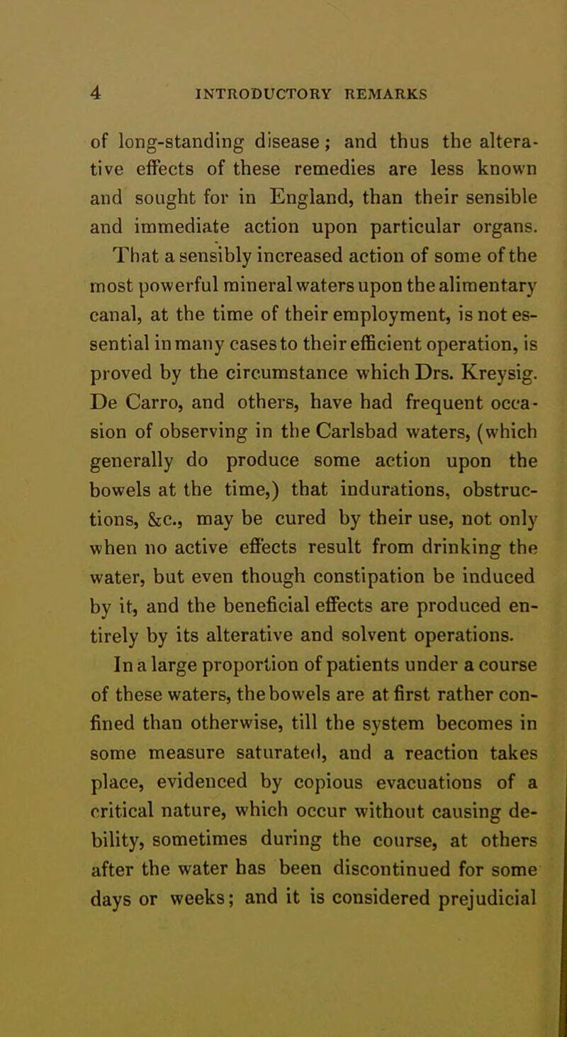 of long-standing disease; and thus the altera- tive effects of these remedies are less known and sought for in England, than their sensible and immediate action upon particular organs. That a sensibly increased action of some of the most powerful mineral waters upon the alimentary canal, at the time of their employment, is not es- sential in many cases to their efficient operation, is proved by the circumstance which Drs. Kreysig. De Carro, and others, have had frequent occa- sion of observing in the Carlsbad waters, (which generally do produce some action upon the bowels at the time,) that indurations, obstruc- tions, &c., may be cured by their use, not only when no active effects result from drinking the water, but even though constipation be induced by it, and the beneficial effects are produced en- tirely by its alterative and solvent operations. In a large proportion of patients under a course of these waters, the bowels are at first rather con- fined than otherwise, till the system becomes in some measure saturated, and a reaction takes place, evidenced by copious evacuations of a critical nature, which occur without causing de- bility, sometimes during the course, at others after the water has been discontinued for some days or weeks; and it is considered prejudicial