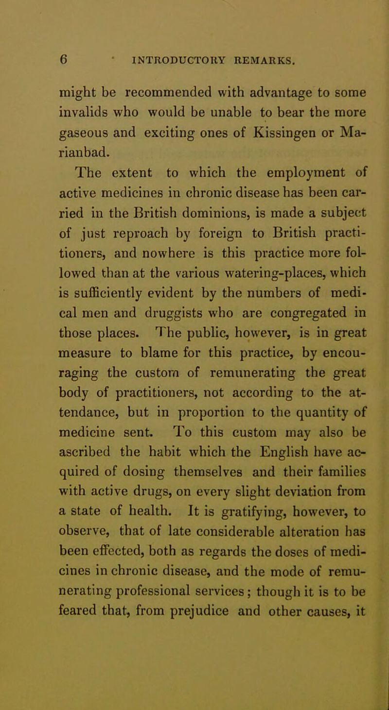 might be recommended with advantage to some invalids who would be unable to bear the more gaseous and exciting ones of Kissingen or Ma- rianbad. The extent to which the employment of active medicines in chronic disease has been car- ried in the British dominions, is made a subject of just reproach by foreign to British practi- tioners, and nowhere is this practice more fol- lowed than at the various watering-places, which is sufficiently evident by the numbers of medi- cal men and druggists who are congregated in those places. The public, however, is in great measure to blame for this practice, by encou- raging the custom of remunerating the great body of practitioners, not according to the at- tendance, but in proportion to the quantity of medicine sent. To this custom may also be ascribed the habit which the English have ac- quired of dosing themselves and their families with active drugs, on every slight deviation from a state of health. It is gratifying, however, to observe, that of late considerable alteration has been effected, both as regards the doses of medi- cines in chronic disease, and the mode of remu- nerating professional services; though it is to be feared that, from prejudice and other causes, it