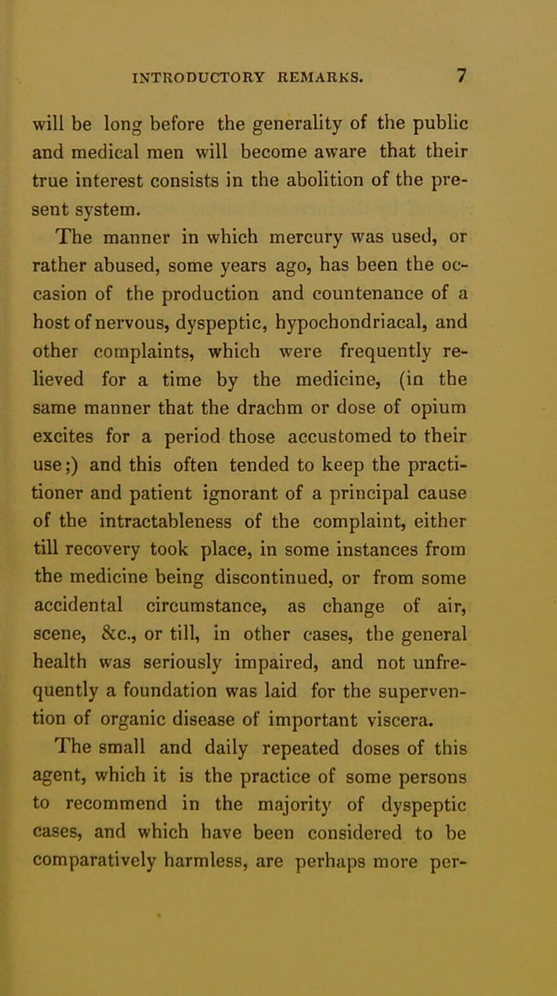 will be long before the generality of the public and medical men will become aware that their true interest consists in the abolition of the pre- sent system. The manner in which mercury was used, or rather abused, some years ago, has been the oc- casion of the production and countenance of a host of nervous, dyspeptic, hypochondriacal, and other complaints, which were frequently re- lieved for a time by the medicine, (in the same manner that the drachm or dose of opium excites for a period those accustomed to their use;) and this often tended to keep the practi- tioner and patient ignorant of a principal cause of the intractableness of the complaint, either till recovery took place, in some instances from the medicine being discontinued, or from some accidental circumstance, as change of air, scene, &c., or till, in other cases, the general health was seriously impaired, and not unfre- quently a foundation was laid for the superven- tion of organic disease of important viscera. The small and daily repeated doses of this agent, which it is the practice of some persons to recommend in the majority of dyspeptic cases, and which have been considered to be comparatively harmless, are perhaps more per-