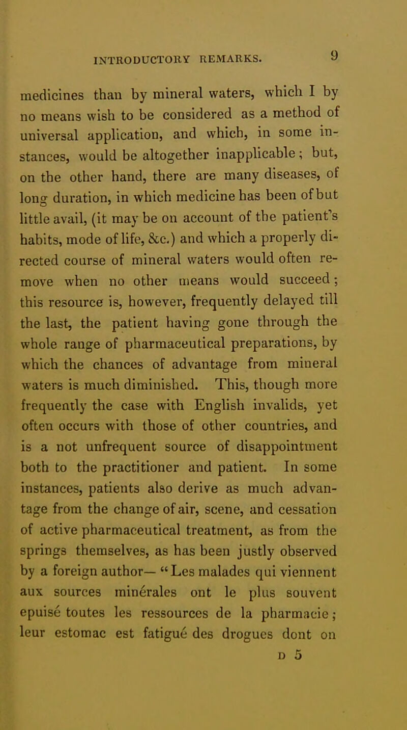 medicines than by mineral waters, which I by no means wish to be considered as a method of universal application, and which, in some in- stances, would be altogether inapplicable ; but, on the other hand, there are many diseases, of lonof duration, in which medicine has been of but little avail, (it may be on account of the patient's habits, mode of Ufe, &c,) and which a properly di- rected course of mineral waters would often re- move when no other means would succeed; this resource is, however, frequently delayed till the last, the patient having gone through the whole range of pharmaceutical preparations, by which the chances of advantage from mineral waters is much diminished. This, though more frequently the case with English invalids, yet often occurs with those of other countries, and is a not unfrequent source of disappointment both to the practitioner and patient. In some instances, patients also derive as much advan- tage from the change of air, scene, and cessation of active pharmaceutical treatment, as from the springs themselves, as has been justly observed by a foreign author— Les malades qui viennent aux sources minerales ont le plus souvent epuise toutes les ressources de la pharmacie; leur estomac est fatigue des drogues dont on D 5