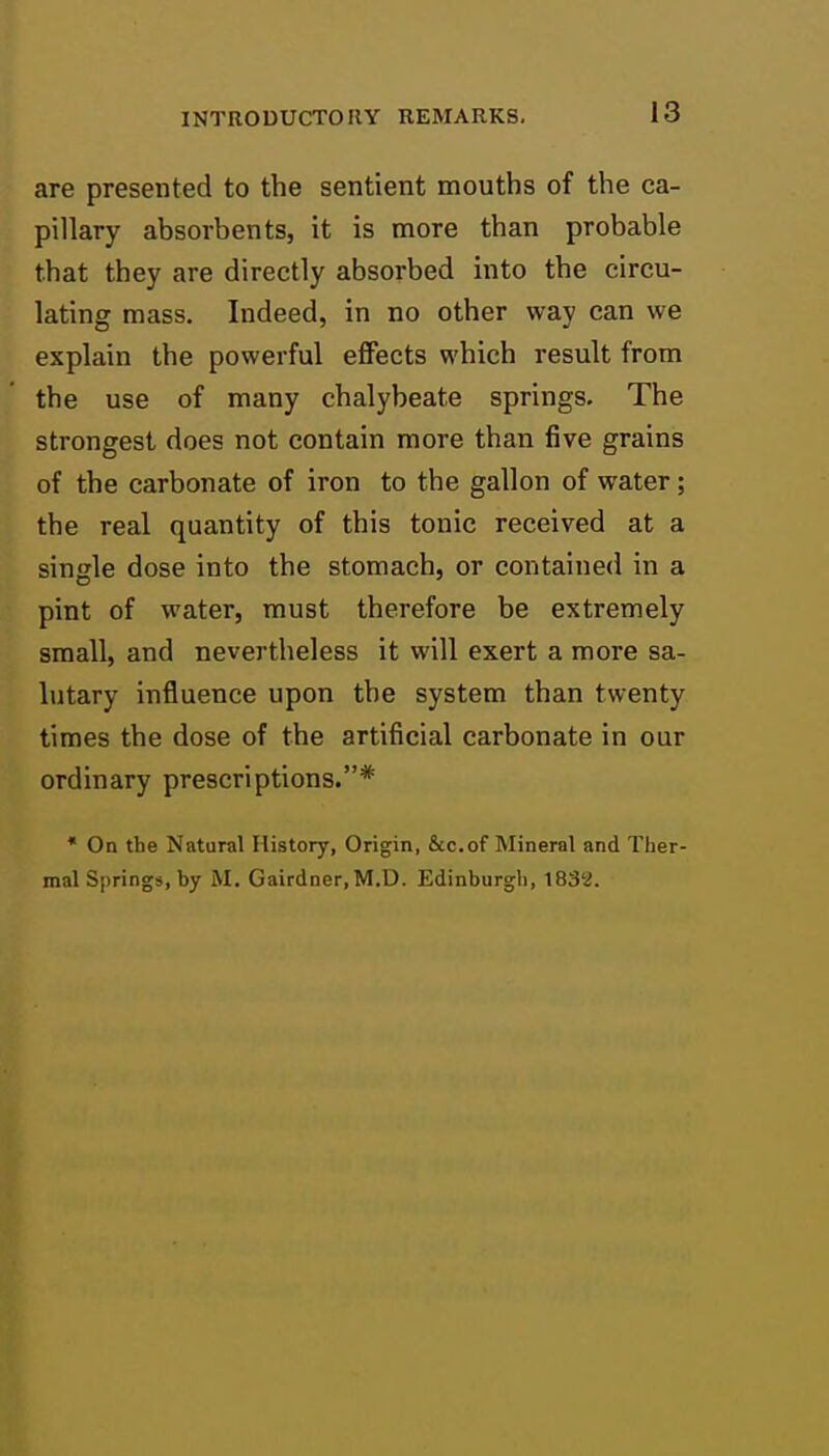 are presented to the sentient mouths of the ca- pillary absorbents, it is more than probable that they are directly absorbed into the circu- lating mass. Indeed, in no other way can we explain the powerful effects which result from the use of many chalybeate springs. The strongest does not contain more than five grains of the carbonate of iron to the gallon of water; the real quantity of this tonic received at a single dose into the stomach, or contained in a pint of water, must therefore be extremely small, and nevertheless it vvill exert a more sa- lutary influence upon the system than twenty times the dose of the artificial carbonate in our ordinary prescriptions.* • On the Natural History, Origin, &c.of Mineral and Ther- mal Springs, by M. Gairdner, M.D. Edinburgh, 1832.