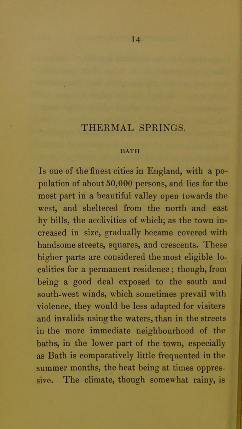 THERMAL SPRINGS. BATH Is one of the finest cities in England, with a po- pulation of about 50,000 persons, and lies for the most part in a beautiful valley open towards the west, and sheltered from the north and east by hills, the acclivities of which; as the town in- creased in size, gradually became covered with handsome streets, squares, and crescents. These higher parts are considered the most eligible lo- calities for a permanent residence; though, from being a good deal exposed to the south and south-west winds, which sometimes prevail with violence, they would be less adapted for visiters and invalids using the waters, than in the streets in the more immediate neighbourhood of the baths, in the lower part of the town, especially as Bath is comparatively little frequented in the summer months, the heat being at times oppres- sive. The climate, though somewhat rainy, is