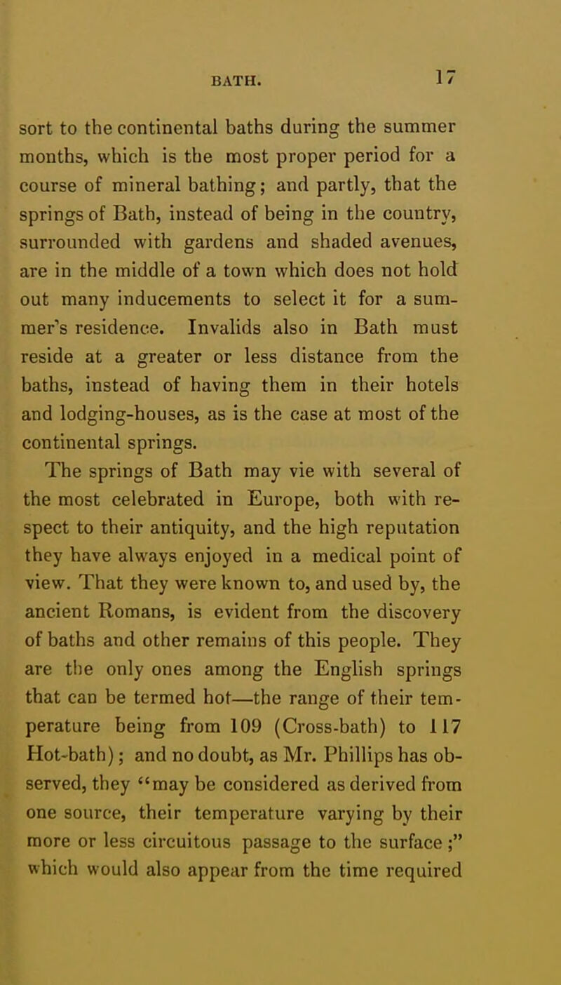 sort to the continental baths during the summer months, which is the most proper period for a course of mineral bathing; and partly, that the springs of Bath, instead of being in the country, surrounded with gardens and shaded avenues, are in the middle of a town which does not hold out many inducements to select it for a sum- raer's residence. Invalids also in Bath must reside at a greater or less distance from the baths, instead of having them in their hotels and lodging-houses, as is the case at most of the continental springs. The springs of Bath may vie with several of the most celebrated in Europe, both with re- spect to their antiquity, and the high reputation they have always enjoyed in a medical point of view. That they were known to, and used by, the ancient Romans, is evident from the discovery of baths and other remains of this people. They are the only ones among the English springs that can be termed hot—the range of their tem- perature being from 109 (Cross-bath) to 117 Hot-bath); and no doubt, as Mr. Phillips has ob- served, they may be considered as derived from one source, their temperature varying by their more or less circuitous passage to the surface; which would also appear from the time required