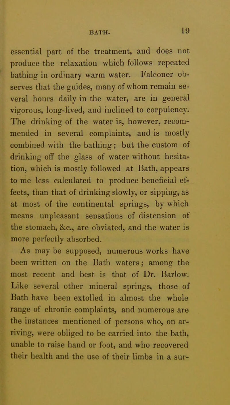 essential part of the treatment, and does not produce the relaxation which follows repeated bathing in ordinary warm water. Falconer ob- serves that the guides, many of whom remain se- veral hours daily in the water, are in general vigorous, long-lived, and inclined to corpulency. The drinking of the water is, however, recom- mended in several complaints, and is mostly combined with the bathing; but the custom of drinking off the glass of water without hesita- tion, which is mostly followed at Bath, appears to me less calculated to produce beneficial ef- fects, than that of drinking slowly, or sipping, as at most of the continental springs, by which means unpleasant sensations of distension of the stomach, &c., are obviated, and the water is more perfectly absorbed. As may be supposed, numerous works have been written on the Bath waters; among the most recent and best is that of Dr. Barlow. Like several other mineral springs, those of Bath have been extolled in almost the whole range of chronic complaints, and numerous are the instances mentioned of persons who, on ar- riving, were obliged to be carried into the bath, unable to raise hand or foot, and who recovered their health and the use of their limbs in a sur-