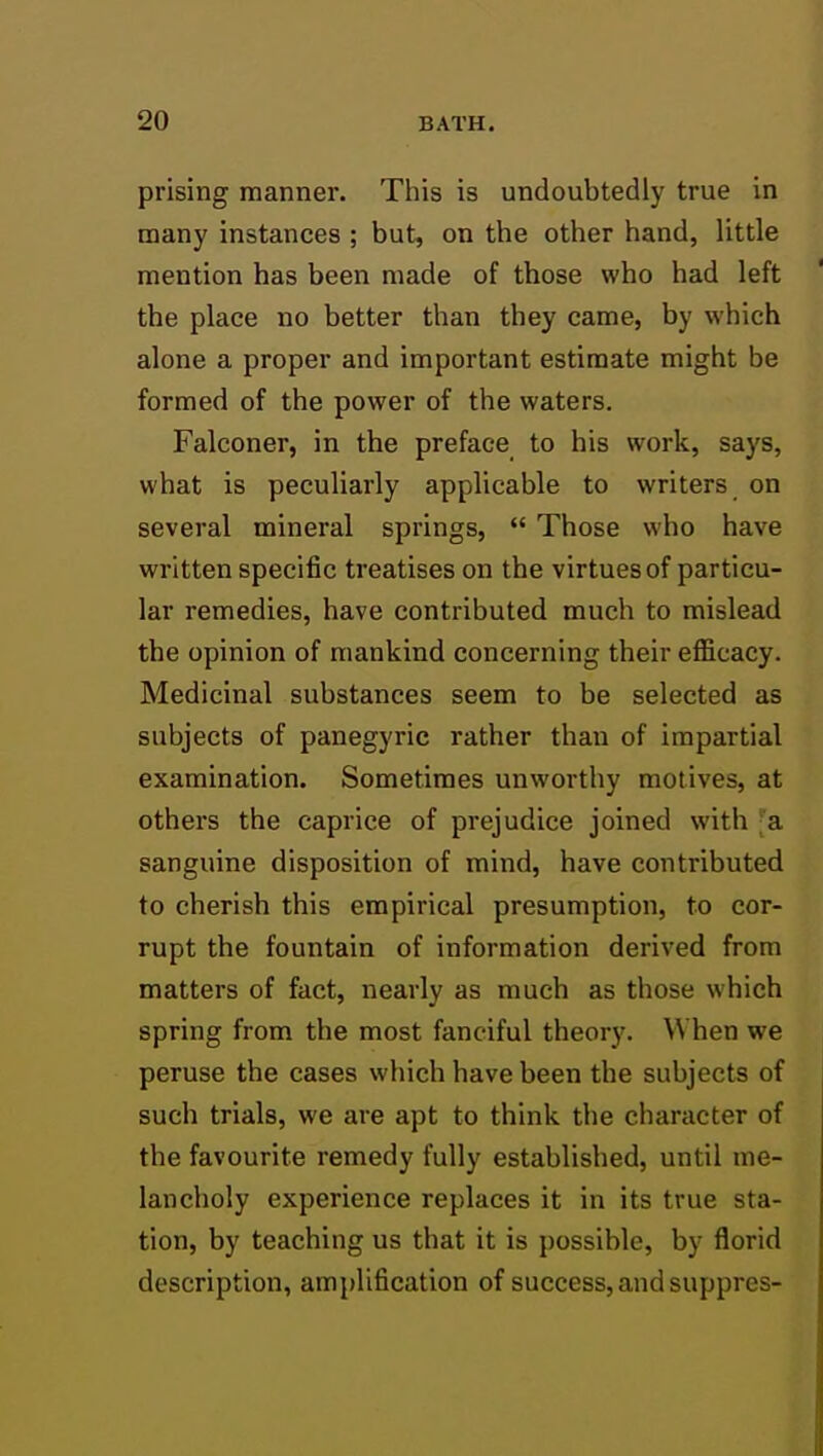 prising manner. This is undoubtedly true in many instances ; but, on the other hand, little mention has been made of those who had left the place no better than they came, by which alone a proper and important estimate might be formed of the power of the waters. Falconer, in the preface to his work, says, what is peculiarly applicable to writers on several mineral springs,  Those who have written specific treatises on the virtues of particu- lar remedies, have contributed much to mislead the opinion of mankind concerning their efficacy. Medicinal substances seem to be selected as subjects of panegyric rather than of impartial examination. Sometimes unworthy motives, at others the caprice of prejudice joined with 'a sanguine disposition of mind, have contributed to cherish this empirical presumption, to cor- rupt the fountain of information derived from matters of fact, nearly as much as those which spring from the most fanciful theory. When we peruse the cases which have been the subjects of such trials, we are apt to think the character of the favourite remedy fully established, until me- lancholy experience replaces it in its true sta- tion, by teaching us that it is possible, by florid description, amplification of success,and suppres-