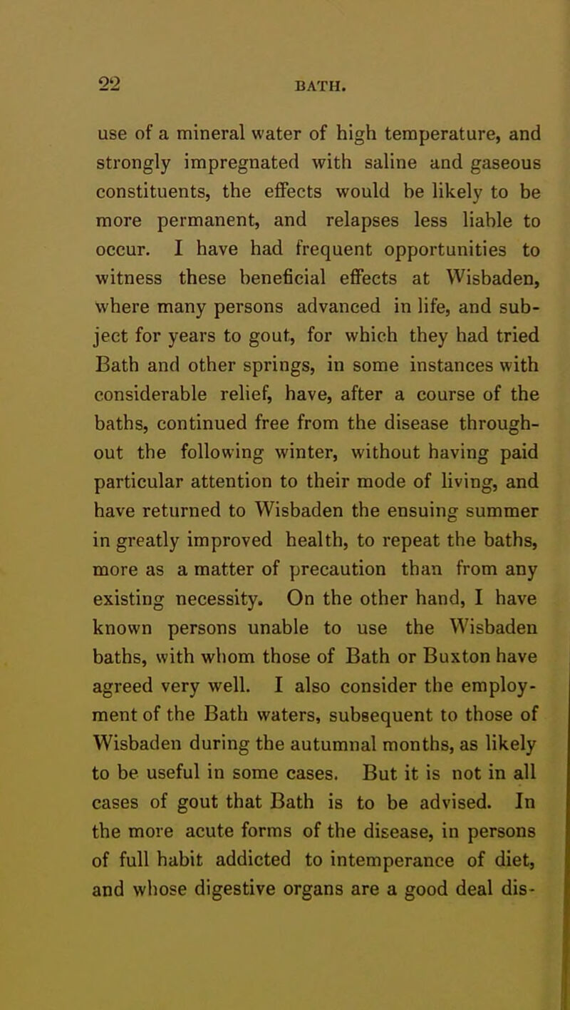 use of a mineral water of high temperature, and strongly impregnated with saline and gaseous constituents, the effects would he likely to be more permanent, and relapses less liable to occur. I have had frequent opportunities to witness these beneficial effects at Wisbaden, where many persons advanced in life, and sub- ject for years to gout, for which they had tried Bath and other springs, in some instances with considerable relief, have, after a course of the baths, continued free from the disease through- out the following winter, without having paid particular attention to their mode of living, and have returned to Wisbaden the ensuing summer in greatly improved health, to repeat the baths, more as a matter of precaution than from any existing necessity. On the other hand, I have known persons unable to use the Wisbaden baths, with whom those of Bath or Buxton have agreed very well. I also consider the employ- ment of the Bath waters, subsequent to those of Wisbaden during the autumnal months, as likely to be useful in some cases. But it is not in all cases of gout that Bath is to be advised. In the more acute forms of the disease, in persons of full habit addicted to intemperance of diet, and whose digestive organs are a good deal dis- 1