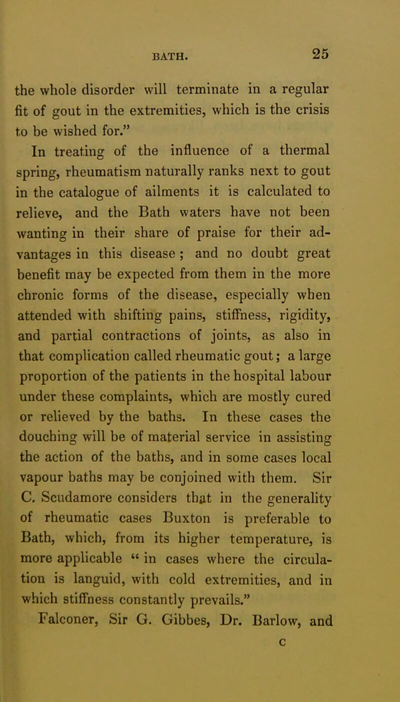 the whole disorder will terminate in a regular fit of gout in the extremities, which is the crisis to be wished for. In treating of the influence of a thermal spring, rheumatism naturally ranks next to gout in the catalogue of ailments it is calculated to relieve, and the Bath waters have not been wanting in their share of praise for their ad- vantages in this disease ; and no doubt great benefit may be expected from them in the more chronic forms of the disease, especially when attended with shifting pains, stiffness, rigidity, and partial contractions of joints, as also in that complication called rheumatic gout; a large proportion of the patients in the hospital labour under these complaints, which are mostly cured or relieved by the baths. In these cases the douching will be of material service in assisting the action of the baths, and in some cases local vapour baths may be conjoined with them. Sir C. Scudamore considers thiit in the generality of rheumatic cases Buxton is preferable to Bath, which, from its higher temperature, is more applicable  in cases where the circula- tion is languid, with cold extremities, and in which stiffness constantly prevails. Falconer, Sir G. Gibbes, Dr. Barlow, and c