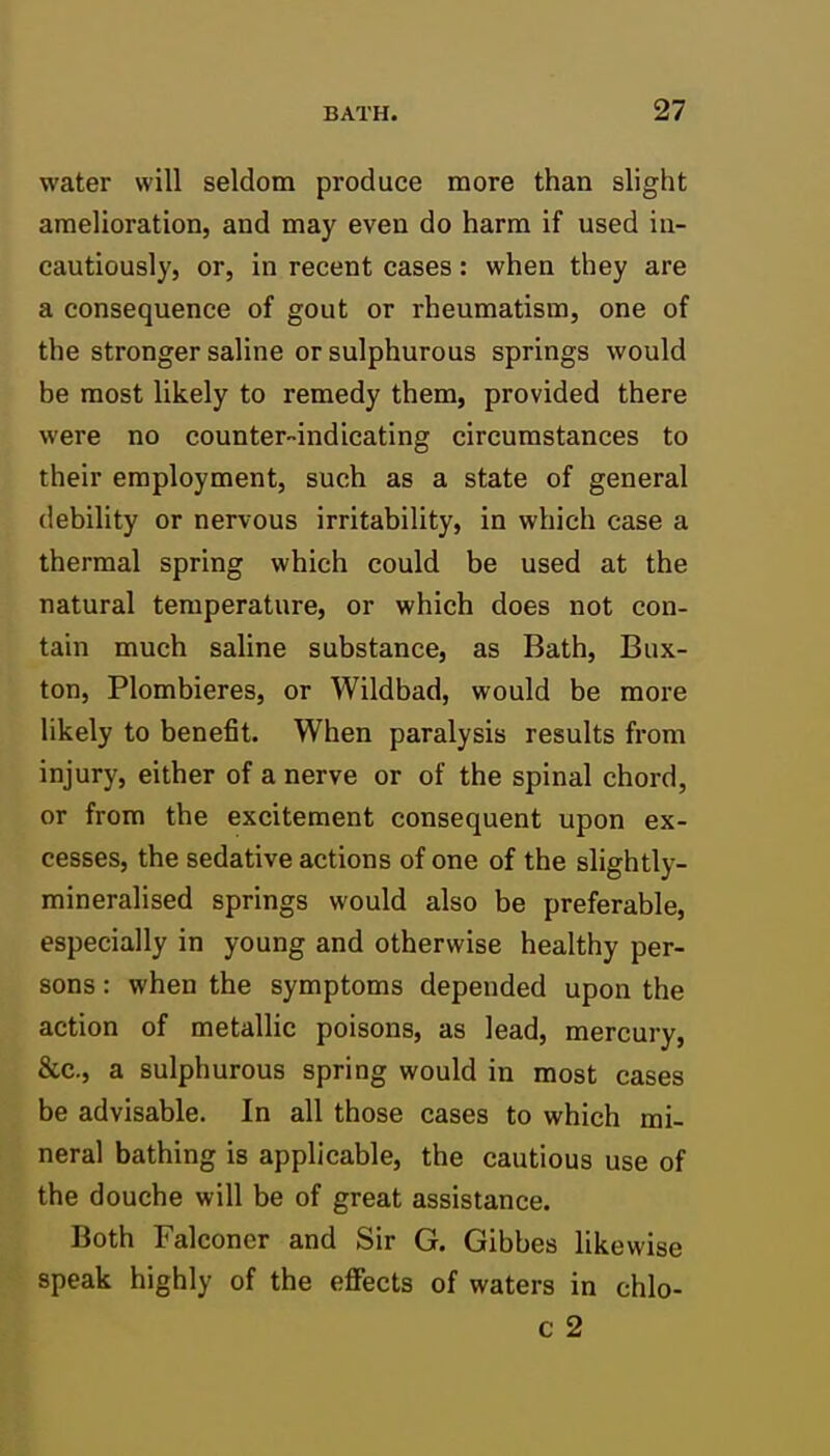 water will seldom produce more than slight amelioration, and may even do harm if used in- cautiously, or, in recent cases: when they are a consequence of gout or rheumatism, one of the stronger saline or sulphurous springs would be most likely to remedy them, provided there were no counter-indicating circumstances to their employment, such as a state of general debility or nervous irritability, in which case a thermal spring which could be used at the natural temperature, or which does not con- tain much saline substance, as Bath, Bux- ton, Plombieres, or Wildbad, would be more likely to benefit. When paralysis results from injury, either of a nerve or of the spinal chord, or from the excitement consequent upon ex- cesses, the sedative actions of one of the slightly- mineralised springs would also be preferable, especially in young and otherwise healthy per- sons : when the symptoms depended upon the action of metallic poisons, as lead, mercury, &c., a sulphurous spring would in most cases be advisable. In all those cases to which mi- neral bathing is applicable, the cautious use of the douche will be of great assistance. Both Falconer and Sir G. Gibbes likewise speak highly of the effects of waters in chlo-