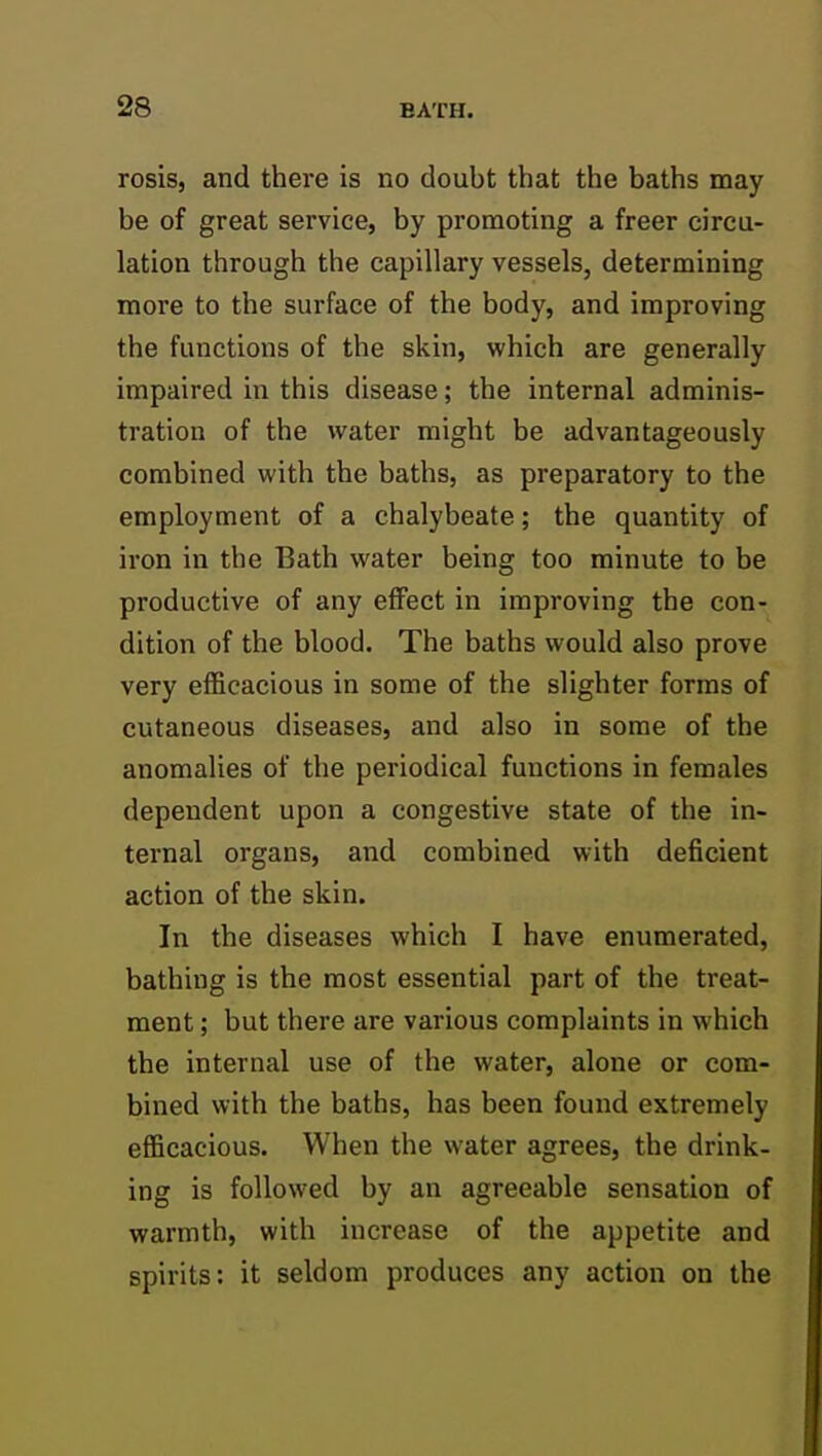 rosis, and there is no doubt that the baths may be of great service, by promoting a freer circu- lation through the capillary vessels, determining more to the surface of the body, and improving the functions of the skin, which are generally impaired in this disease; the internal adminis- tration of the water might be advantageously combined with the baths, as preparatory to the employment of a chalybeate; the quantity of iron in the Bath water being too minute to be productive of any effect in improving the con- dition of the blood. The baths would also prove very efficacious in some of the slighter forms of cutaneous diseases, and also in some of the anomalies of the periodical functions in females dependent upon a congestive state of the in- ternal organs, and combined with deficient action of the skin. In the diseases which I have enumerated, bathing is the most essential part of the treat- ment ; but there are various complaints in which the internal use of the water, alone or com- bined with the baths, has been found extremely efficacious. When the water agrees, the drink- ing is followed by an agreeable sensation of warmth, with increase of the appetite and spirits: it seldom produces any action on the