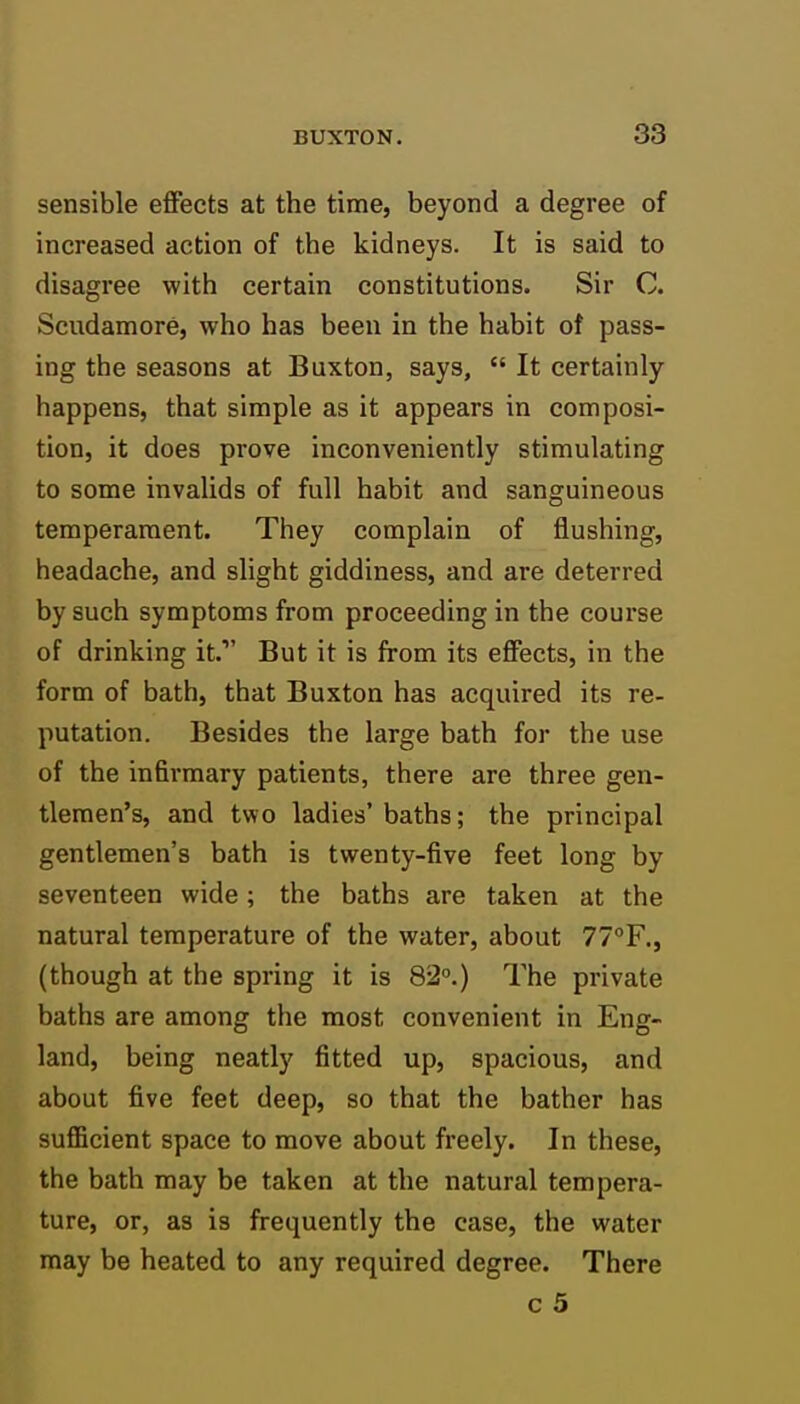 sensible effects at the time, beyond a degree of increased action of the kidneys. It is said to disagree with certain constitutions. Sir C. Scudamore, who has been in the habit of pass- ing the seasons at Buxton, says,  It certainly happens, that simple as it appears in composi- tion, it does prove inconveniently stimulating to some invalids of full habit and sanguineous temperament. They complain of flushing, headache, and slight giddiness, and are deterred by such symptoms from proceeding in the course of drinking it. But it is from its effects, in the form of bath, that Buxton has acquired its re- putation. Besides the large bath for the use of the infirmary patients, there are three gen- tlemen's, and two ladies' baths; the principal gentlemen's bath is twenty-five feet long by seventeen wide; the baths are taken at the natural temperature of the water, about 77°F., (though at the spring it is 82°.) The private baths are among the most convenient in Eng- land, being neatly fitted up, spacious, and about five feet deep, so that the bather has sufficient space to move about freely. In these, the bath may be taken at the natural tempera- ture, or, as is frequently the case, the water may be heated to any required degree. There